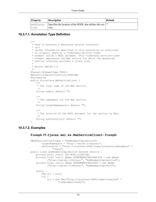 Users Guide
74
Property Description Default
wsdlLoca-
tion
Specifies the location of the WSDL that defines this ser-
vice.
""
10.3.7.1. Annotation Type Definition
/**
* Used to annotate a generated service interface.
* <p/>
* <p>The information specified in this annotation is sufficient
* to uniquely identify a <code>wsdl:service</code>
* element inside a WSDL document. This <code>wsdl:service</code>
* element represents the Web service for which the generated
* service interface provides a client view.
*
* @since JAX-WS 2.0
*/
@Target({ElementType.TYPE})
@Retention(RetentionPolicy.RUNTIME)
@Documented
public @interface WebServiceClient {
/**
* The local name of the Web service.
*/
String name() default "";
/**
* The namespace for the Web service.
*/
String targetNamespace() default "";
/**
* The location of the WSDL document for the service (a URL).
*/
String wsdlLocation() default "";
}
10.3.7.2. Examples
Example 19. @javax.xml.ws.WebServiceClient - Example
@WebServiceClient(name = "AddNumbersImplService",
targetNamespace = "http://server.fromjava/",
wsdlLocation = "http://localhost:8080/jaxws-fromjava/addnumbers" +
"?wsdl")
public class AddNumbersImplService extends Service {
private final static URL WSDL_LOCATION;
private final static QName ADDNUMBERSIMPLSERVICE = new QName
("http://server.fromjava/", "AddNumbersImplService");
private final static QName ADDNUMBERSIMPLPORT = new QName
("http://server.fromjava/", "AddNumbersImplPort");
static {
URL url = null;
try {
url = new URL("http://localhost:8080/jaxws-fromjava" +
"/addnumbers?wsdl");
 