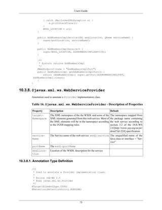 Users Guide
75
} catch (MalformedURLException e) {
e.printStackTrace();
}
WSDL_LOCATION = url;
}
public AddNumbersImplService(URL wsdlLocation, QName serviceName) {
super(wsdlLocation, serviceName);
}
public AddNumbersImplService() {
super(WSDL_LOCATION, ADDNUMBERSIMPLSERVICE);
}
/**
* @return returns AddNumbersImpl
*/
@WebEndpoint(name = "AddNumbersImplPort")
public AddNumbersImpl getAddNumbersImplPort() {
return (AddNumbersImpl) super.getPort(ADDNUMBERSIMPLPORT,
AddNumbersImpl.class);
}
}
10.3.8. @javax.xml.ws.WebServiceProvider
Annotation used to annotate a Provider implementation class.
Table 16. @javax.xml.ws.WebServiceProvider - Description of Properties
Property Description Default
target-
Namespace
The XML namespace of the the WSDL and some of the
XML elements generated from this web service. Most of
the XML elements will be in the namespace according
to the JAXB mapping rules.
The namespace mapped from
the package name containing
the web service according to
section 3.2 of the JAX-WS
2.0 [http://www.jcp.org/en/jsr/
detail?id=224] specification.
service-
Name
The Service name of the web service: wsdl:service The unqualified name of the
Java class or interface + "Ser-
vice"
portName The wsdl:portName
wsdlLoca-
tion
Location of the WSDL description for the service
10.3.8.1. Annotation Type Definition
/**
* Used to annotate a Provider implementation class.
*
* @since JAX-WS 2.0
* @see javax.xml.ws.Provider
*/
@Target(ElementType.TYPE)
@Retention(RetentionPolicy.RUNTIME)
 