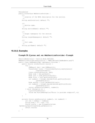 Users Guide
76
@Documented
public @interface WebServiceProvider {
/**
* Location of the WSDL description for the service.
*/
String wsdlLocation() default "";
/**
* Service name.
*/
String serviceName() default "";
/**
* Target namespace for the service
*/
String targetNamespace() default "";
/**
* Port name.
*/
String portName() default "";
}
10.3.8.2. Examples
Example 20. @javax.xml.ws.WebServiceProvider - Example
@ServiceMode(value = Service.Mode.PAYLOAD)
@WebServiceProvider(wsdlLocation = "WEB-INF/wsdl/AddNumbers.wsdl")
public class AddNumbersImpl implements Provider {
public Source invoke(Source source) {
try {
DOMResult dom = new DOMResult();
Transformer trans = TransformerFactory.newInstance()
.newTransformer();
trans.transform(source, dom);
Node node = dom.getNode();
Node root = node.getFirstChild();
Node first = root.getFirstChild();
int number1 = Integer.decode(first.getFirstChild()
.getNodeValue());
Node second = first.getNextSibling();
int number2 = Integer.decode(second.getFirstChild()
.getNodeValue());
return sendSource(number1, number2);
} catch (Exception e) {
e.printStackTrace();
throw new RuntimeException("Error in provider endpoint", e);
}
}
private Source sendSource(int number1, int number2) {
int sum = number1 + number2;
String body = "" + sum + "";
Source source = new StreamSource(new
ByteArrayInputStream(body.getBytes()));
return source;
}
}
 
