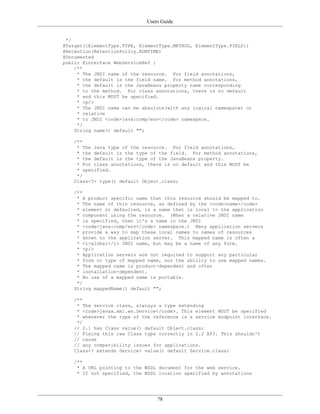Users Guide
78
*/
@Target({ElementType.TYPE, ElementType.METHOD, ElementType.FIELD})
@Retention(RetentionPolicy.RUNTIME)
@Documented
public @interface WebServiceRef {
/**
* The JNDI name of the resource. For field annotations,
* the default is the field name. For method annotations,
* the default is the JavaBeans property name corresponding
* to the method. For class annotations, there is no default
* and this MUST be specified.
* <p/>
* The JNDI name can be absolute(with any logical namespace) or
* relative
* to JNDI <code>java:comp/env</code> namespace.
*/
String name() default "";
/**
* The Java type of the resource. For field annotations,
* the default is the type of the field. For method annotations,
* the default is the type of the JavaBeans property.
* For class annotations, there is no default and this MUST be
* specified.
*/
Class<?> type() default Object.class;
/**
* A product specific name that this resource should be mapped to.
* The name of this resource, as defined by the <code>name</code>
* element or defaulted, is a name that is local to the application
* component using the resource. (When a relative JNDI name
* is specified, then it's a name in the JNDI
* <code>java:comp/env</code> namespace.) Many application servers
* provide a way to map these local names to names of resources
* known to the application server. This mapped name is often a
* <i>global</i> JNDI name, but may be a name of any form.
* <p/>
* Application servers are not required to support any particular
* form or type of mapped name, nor the ability to use mapped names.
* The mapped name is product-dependent and often
* installation-dependent.
* No use of a mapped name is portable.
*/
String mappedName() default "";
/**
* The service class, alwiays a type extending
* <code>javax.xml.ws.Service</code>. This element MUST be specified
* whenever the type of the reference is a service endpoint interface.
*/
// 2.1 has Class value() default Object.class;
// Fixing this raw Class type correctly in 2.2 API. This shouldn't
// cause
// any compatibility issues for applications.
Class<? extends Service> value() default Service.class;
/**
* A URL pointing to the WSDL document for the web service.
* If not specified, the WSDL location specified by annotations
 