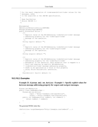 Users Guide
80
* For the exact computation of <code>wsam:Action</code> values for the
* messages, refer
* to the algorithm in the JAX-WS specification.
*
* @see FaultAction
* @since JAX-WS 2.1
*/
@Documented
@Retention(RetentionPolicy.RUNTIME)
@Target(ElementType.METHOD)
public @interface Action {
/**
* Explicit value of the WS-Addressing <code>Action</code> message
* addressing property for the <code>input</code>
* message of the operation.
*/
String input() default "";
/**
* Explicit value of the WS-Addressing <code>Action</code> message
* addressing property for the <code>output</code>
* message of the operation.
*/
String output() default "";
/**
* Explicit value of the WS-Addressing <code>Action</code> message
* addressing property for the <code>fault</code>
* message(s) of the operation. Each exception that is mapped to a
* fault and requires an explicit WS-Addressing
* <code>Action</code> message addressing property,
* needs to be specified as a value in this property
* using {@link FaultAction} annotation.
*/
FaultAction[] fault() default {};
}
10.3.10.2. Examples
Example 21. @javax.xml.ws.Action - Example 1 - Specify explicit values for
Action message addressing property for input and output messages.
@javax.jws.WebService
public class AddNumbersImpl {
@javax.xml.ws.Action(
input = "http://example.com/inputAction",
output = "http://example.com/outputAction")
public int addNumbers(int number1, int number2) {
return number1 + number2;
}
}
The generated WSDL looks like:
<definitions targetNamespace="http://example.com/numbers" ...>
...
 