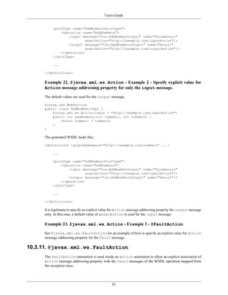 Users Guide
81
<portType name="AddNumbersPortType">
<operation name="AddNumbers">
<input message="tns:AddNumbersInput" name="Parameters"
wsaw:Action="http://example.com/inputAction"/>
<output message="tns:AddNumbersOutput" name="Result"
wsaw:Action="http://example.com/outputAction"/>
</operation>
</portType>
...
</definitions>
Example 22. @javax.xml.ws.Action - Example 2 - Specify explicit value for
Action message addressing property for only the input message.
The default values are used for the output message.
@javax.jws.WebService
public class AddNumbersImpl {
@javax.xml.ws.Action(input = "http://example.com/inputAction")
public int addNumbers(int number1, int number2) {
return number1 + number2;
}
}
The generated WSDL looks like:
<definitions targetNamespace="http://example.com/numbers" ...>
...
<portType name="AddNumbersPortType">
<operation name="AddNumbers">
<input message="tns:AddNumbersInput" name="Parameters"
wsaw:Action="http://example.com/inputAction"/>
<output message="tns:AddNumbersOutput" name="Result"/>
</operation>
</portType>
...
</definitions>
It is legitimate to specify an explicit value for Action message addressing property for output message
only. In this case, a default value of wsaw:Action is used for the input message.
Example 23. @javax.xml.ws.Action - Example 3 - @FaultAction
See @javax.xml.ws.FaultAction for an example of how to specify an explicit value for Action
message addressing property for the fault message.
10.3.11. @javax.xml.ws.FaultAction
The FaultAction annotation is used inside an Action annotation to allow an explicit association of
Action message addressing property with the fault messages of the WSDL operation mapped from
the exception class.
 