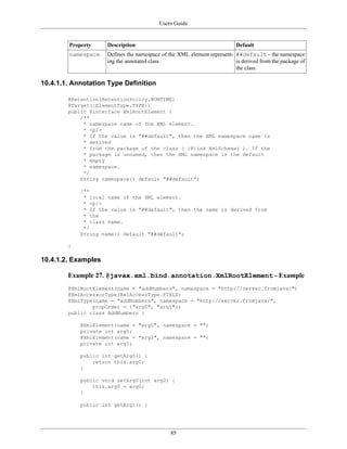 Users Guide
85
Property Description Default
namespace Defines the namespace of the XML element represent-
ing the annotated class
##default – the namespace
is derived from the package of
the class
10.4.1.1. Annotation Type Definition
@Retention(RetentionPolicy.RUNTIME)
@Target({ElementType.TYPE})
public @interface XmlRootElement {
/**
* namespace name of the XML element.
* <p/>
* If the value is "##default", then the XML namespace name is
* derived
* from the package of the class ( {@link XmlSchema} ). If the
* package is unnamed, then the XML namespace is the default
* empty
* namespace.
*/
String namespace() default "##default";
/**
* local name of the XML element.
* <p/>
* If the value is "##default", then the name is derived from
* the
* class name.
*/
String name() default "##default";
}
10.4.1.2. Examples
Example 27. @javax.xml.bind.annotation.XmlRootElement - Example
@XmlRootElement(name = "addNumbers", namespace = "http://server.fromjava/")
@XmlAccessorType(XmlAccessType.FIELD)
@XmlType(name = "addNumbers", namespace = "http://server.fromjava/",
propOrder = {"arg0", "arg1"})
public class AddNumbers {
@XmlElement(name = "arg0", namespace = "")
private int arg0;
@XmlElement(name = "arg1", namespace = "")
private int arg1;
public int getArg0() {
return this.arg0;
}
public void setArg0(int arg0) {
this.arg0 = arg0;
}
public int getArg1() {
 