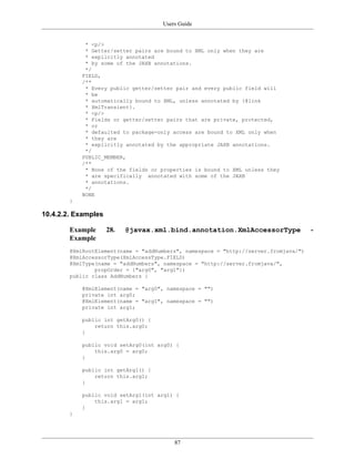 Users Guide
87
* <p/>
* Getter/setter pairs are bound to XML only when they are
* explicitly annotated
* by some of the JAXB annotations.
*/
FIELD,
/**
* Every public getter/setter pair and every public field will
* be
* automatically bound to XML, unless annotated by {@link
* XmlTransient}.
* <p/>
* Fields or getter/setter pairs that are private, protected,
* or
* defaulted to package-only access are bound to XML only when
* they are
* explicitly annotated by the appropriate JAXB annotations.
*/
PUBLIC_MEMBER,
/**
* None of the fields or properties is bound to XML unless they
* are specifically annotated with some of the JAXB
* annotations.
*/
NONE
}
10.4.2.2. Examples
Example 28. @javax.xml.bind.annotation.XmlAccessorType -
Example
@XmlRootElement(name = "addNumbers", namespace = "http://server.fromjava/")
@XmlAccessorType(XmlAccessType.FIELD)
@XmlType(name = "addNumbers", namespace = "http://server.fromjava/",
propOrder = {"arg0", "arg1"})
public class AddNumbers {
@XmlElement(name = "arg0", namespace = "")
private int arg0;
@XmlElement(name = "arg1", namespace = "")
private int arg1;
public int getArg0() {
return this.arg0;
}
public void setArg0(int arg0) {
this.arg0 = arg0;
}
public int getArg1() {
return this.arg1;
}
public void setArg1(int arg1) {
this.arg1 = arg1;
}
}
 