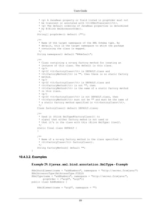 Users Guide
89
* <p> A JavaBean property or field listed in propOrder must not
* be transient or annotated with <tt>@XmlTransient</tt>.
* <p> The default ordering of JavaBean properties is determined
* by @{@link XmlAccessorOrder}.
*/
String[] propOrder() default {""};
/**
* Name of the target namespace of the XML Schema type. By
* default, this is the target namespace to which the package
* containing the class is mapped.
*/
String namespace() default "##default";
/**
* Class containing a no-arg factory method for creating an
* instance of this class. The default is this class.
* <p/>
* <p>If <tt>factoryClass</tt> is DEFAULT.class and
* <tt>factoryMethod</tt> is "", then there is no static factory
* method.
* <p/>
* <p>If <tt>factoryClass</tt> is DEFAULT.class and
* <tt>factoryMethod</tt> is not "", then
* <tt>factoryMethod</tt> is the name of a static factory method
* in this class.
* <p/>
* <p>If <tt>factoryClass</tt> is not DEFAULT.class, then
* <tt>factoryMethod</tt> must not be "" and must be the name of
* a static factory method specified in <tt>factoryClass</tt>.
*/
Class factoryClass() default DEFAULT.class;
/**
* Used in {@link XmlType#factoryClass()} to
* signal that either factory mehod is not used or
* that it's in the class with this {@link XmlType} itself.
*/
static final class DEFAULT {
}
/**
* Name of a no-arg factory method in the class specified in
* <tt>factoryClass</tt> factoryClass().
*/
String factoryMethod() default "";
}
10.4.3.2. Examples
Example 29. @javax.xml.bind.annotation.XmlType - Example
@XmlRootElement(name = "addNumbers", namespace = "http://server.fromjava/")
@XmlAccessorType(XmlAccessType.FIELD)
@XmlType(name = "addNumbers", namespace = "http://server.fromjava/",
propOrder = {"arg0", "arg1"})
public class AddNumbers {
@XmlElement(name = "arg0", namespace = "")
 