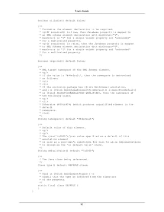 Users Guide
91
boolean nillable() default false;
/**
* Customize the element declaration to be required.
* <p>If required() is true, then Javabean property is mapped to
* an XML schema element declaration with minOccurs="1".
* maxOccurs is "1" for a single valued property and "unbounded"
* for a multivalued property.
* <p>If required() is false, then the Javabean property is mapped
* to XML Schema element declaration with minOccurs="0".
* maxOccurs is "1" for a single valued property and "unbounded"
* for a multivalued property.
*/
boolean required() default false;
/**
* XML target namespace of the XML Schema element.
* <p/>
* If the value is "##default", then the namespace is determined
* as follows:
* <ol>
* <li>
* If the enclosing package has {@link XmlSchema} annotation,
* and its {@link XmlSchema#elementFormDefault() elementFormDefault}
* is {@link XmlNsForm#QUALIFIED QUALIFIED}, then the namespace of
* the enclosing class.
* <p/>
* <li>
* Otherwise '' (which produces unqualified element in the
* default
* namespace.
* </ol>
*/
String namespace() default "##default";
/**
* Default value of this element.
* <p/>
* <p/>
* The <pre>'u0000'</pre> value specified as a default of this
* annotation element
* is used as a poor-man's substitute for null to allow implementations
* to recognize the 'no default value' state.
*/
String defaultValue() default "u0000";
/**
* The Java class being referenced.
*/
Class type() default DEFAULT.class;
/**
* Used in {@link XmlElement#type()} to
* signal that the type be inferred from the signature
* of the property.
*/
static final class DEFAULT {
}
}
 
