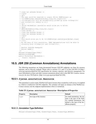 Users Guide
93
* class Cat extends Animal {}
* </pre>
* <p/>
* The user would be required to create {@link JAXBContext} as
* <tt>JAXBContext.newInstance(Dog.class,Cat.class)</tt>
* (<tt>Animal</tt> will be automatically picked up since <tt>Dog</tt>
* and <tt>Cat</tt> refers to it.)
* <p/>
* {@link XmlSeeAlso} annotation would allow you to write:
* <pre>
* @XmlSeeAlso({Dog.class,Cat.class})
* class Animal {}
* class Dog extends Animal {}
* class Cat extends Animal {}
* </pre>
* <p/>
* This would allow you to do <tt>JAXBContext.newInstance(Animal.class)
* </tt>.
* By the help of this annotation, JAXB implementations will be able to
* correctly bind <tt>Dog</tt> and <tt>Cat</tt>.
*
* @author Kohsuke Kawaguchi
* @since JAXB2.1
*/
@Target({ElementType.TYPE})
@Retention(RUNTIME)
public @interface XmlSeeAlso {
Class[] value();
}
10.5. JSR 250 (Common Annotations) Annotations
The following annotations are being documented because JAX-WS endpoints use them for resource
injection, and as lifecycle methods. Please refer to sections 5.2.1 and 5.3 of the JAX-WS 2.0 [http://
www.jcp.org/en/jsr/detail?id=224] specification for resource injection, and lifecycle management. For
more information on these and other common annotations please refer to the JSR 250: Common Annota-
tions for the Java TM Platform [http://www.jcp.org/en/jsr/detail?id=250].
10.5.1. @javax.annotation.Resource
This annotation is used to mark a WebServiceContext resource that is needed by a web service. It is applied
to a field or a method for JAX-WS endpoints. The container will inject an instance of the WebService-
Context resource into the endpoint implementation when it is initialized.
Table 25. @javax.annotation.Resource - Description of Properties
Property Description Default
type Java type of the resource For field annotations, the de-
fault is the type of the field.
For method annotations, the
default is the type of the Jav-
aBeans property.
10.5.1.1. Annotation Type Definition
@Target({ElementType.TYPE, ElementType.FIELD, ElementType.METHOD})
 