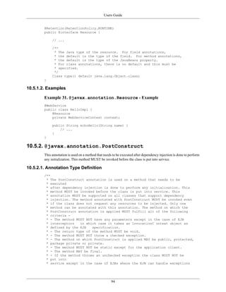 Users Guide
94
@Retention(RetentionPolicy.RUNTIME)
public @interface Resource {
// ...
/**
* The Java type of the resource. For field annotations,
* the default is the type of the field. For method annotations,
* the default is the type of the JavaBeans property.
* For class annotations, there is no default and this must be
* specified.
*/
Class type() default java.lang.Object.class;
}
10.5.1.2. Examples
Example 31. @javax.annotation.Resource - Example
@WebService
public class HelloImpl {
@Resource
private WebServiceContext context;
public String echoHello(String name) {
// ...
}
}
10.5.2. @javax.annotation.PostConstruct
This annotation is used on a method that needs to be executed after dependency injection is done to perform
any initialization. This method MUST be invoked before the class is put into service.
10.5.2.1. Annotation Type Definition
/**
* The PostConstruct annotation is used on a method that needs to be
* executed
* after dependency injection is done to perform any initialization. This
* method MUST be invoked before the class is put into service. This
* annotation MUST be supported on all classes that support dependency
* injection. The method annotated with PostConstruct MUST be invoked even
* if the class does not request any resources to be injected. Only one
* method can be annotated with this annotation. The method on which the
* PostConstruct annotation is applied MUST fulfill all of the following
* criteria -
* - The method MUST NOT have any parameters except in the case of EJB
* interceptors in which case it takes an InvocationC ontext object as
* defined by the EJB specification.
* - The return type of the method MUST be void.
* - The method MUST NOT throw a checked exception.
* - The method on which PostConstruct is applied MAY be public, protected,
* package private or private.
* - The method MUST NOT be static except for the application client.
* - The method MAY be final.
* - If the method throws an unchecked exception the class MUST NOT be
* put into
* service except in the case of EJBs where the EJB can handle exceptions
 