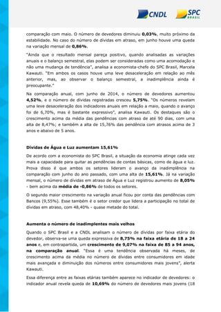 comparação com maio. O número de devedores diminuiu 0,03%, muito próximo da
estabilidade. No caso do número de dívidas em atraso, em junho houve uma queda
na variação mensal de 0,86%.
“Ainda que o resultado mensal pareça positivo, quando analisadas as variações
anuais e o balanço semestral, elas podem ser consideradas como uma acomodação e
não uma mudança de tendência”, analisa a economista-chefe do SPC Brasil, Marcela
Kawauti. “Em ambos os casos houve uma leve desaceleração em relação ao mês
anterior, mas, ao observar o balanço semestral, a inadimplência ainda é
preocupante.”
Na comparação anual, com junho de 2014, o número de devedores aumentou
4,52%, e o número de dívidas registradas cresceu 5,75%. “Os números revelam
uma leve desaceleração dos indicadores anuais em relação a maio, quando o avanço
foi de 6,70%, mas é bastante expressivo”, analisa Kawauti. Os destaques são o
crescimento acima da média das pendências com atraso de até 90 dias, com uma
alta de 8,47%; e também a alta de 15,76% das pendência com atrasos acima de 3
anos e abaixo de 5 anos.
Dívidas de Água e Luz aumentam 15,61%
De acordo com a economista do SPC Brasil, a situação da economia atinge cada vez
mais a capacidade para quitar as pendências de contas básicas, como de água e luz.
Prova disso é que ambos os setores lideram o avanço da inadimplência na
comparação com junho do ano passado, com uma alta de 15,61%. Já na variação
mensal, o número de dívidas em atraso de Água e Luz registrou aumento de 8,05%
- bem acima da média de -0,86% de todos os setores.
O segundo maior crescimento na variação anual ficou por conta das pendências com
Bancos (9,55%). Esse também é o setor credor que lidera a participação no total de
dívidas em atraso, com 48,40% - quase metade do total.
Aumenta o número de inadimplentes mais velhos
Quando o SPC Brasil e a CNDL analisam o número de dívidas por faixa etária do
devedor, observa-se uma queda expressiva de 8,75% na faixa etária de 18 a 24
anos e, em contrapartida, um crescimento de 9,07% na faixa de 85 a 94 anos,
na comparação anual. “Essa é uma tendência observada há meses, de
crescimento acima da média no número de dívidas entre consumidores em idade
mais avançada e diminuição dos números entre consumidores mais jovens”, alerta
Kawauti.
Essa diferença entre as faixas etárias também aparece no indicador de devedores: o
indicador anual revela queda de 10,69% do número de devedores mais jovens (18
 
