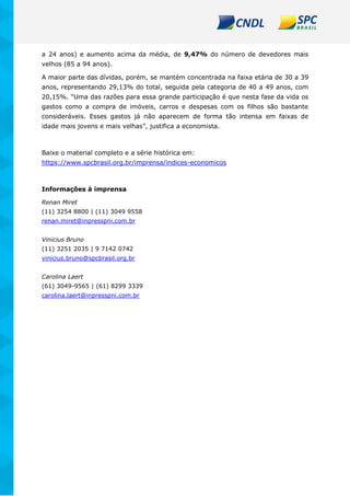 a 24 anos) e aumento acima da média, de 9,47% do número de devedores mais
velhos (85 a 94 anos).
A maior parte das dívidas, porém, se mantém concentrada na faixa etária de 30 a 39
anos, representando 29,13% do total, seguida pela categoria de 40 a 49 anos, com
20,15%. “Uma das razões para essa grande participação é que nesta fase da vida os
gastos como a compra de imóveis, carros e despesas com os filhos são bastante
consideráveis. Esses gastos já não aparecem de forma tão intensa em faixas de
idade mais jovens e mais velhas”, justifica a economista.
Baixe o material completo e a série histórica em:
https://www.spcbrasil.org.br/imprensa/indices-economicos
Informações à imprensa
Renan Miret
(11) 3254 8800 | (11) 3049 9558
renan.miret@inpresspni.com.br
Vinicius Bruno
(11) 3251 2035 | 9 7142 0742
vinicius.bruno@spcbrasil.org.br
Carolina Laert
(61) 3049-9565 | (61) 8299 3339
carolina.laert@inpresspni.com.br
 