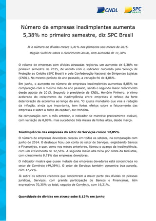 Número de empresas inadimplentes aumenta
5,38% no primeiro semestre, diz SPC Brasil
Já o número de dívidas cresce 5,41% nos primeiros seis meses de 2015.
Região Sudeste lidera o crescimento anual, com aumento de 11,38%
O volume de empresas com dívidas atrasadas registrou um aumento de 5,38% no
primeiro semestre de 2015, de acordo com o indicador calculado pelo Serviço de
Proteção ao Crédito (SPC Brasil) e pela Confederação Nacional de Dirigentes Lojistas
(CNDL). No mesmo período do ano passado, a variação foi de 4,86%.
Em junho, o aumento no número de empresas inadimplentes aumentou 8,05% na
comparação com o mesmo mês do ano passado, sendo o segundo maior crescimento
desde agosto de 2013. Segundo o presidente da CNDL, Honório Pinheiro, o ritmo
acelerado do crescimento da inadimplência entre empresas é reflexo da forte
deterioração da economia ao longo do ano. “O ajuste monetário que visa a redução
da inflação, ainda que importante, tem fortes efeitos sobre o faturamento das
empresas e sobre o custo do capital”, diz Pinheiro.
Na comparação com o mês anterior, o indicador se manteve praticamente estável,
com variação de 0,09%, mas sucedendo três meses de fortes altas, desde março.
Inadimplência das empresas do setor de Serviços cresce 12,85%
O número de empresas devedoras cresceu em todos os setores, na comparação com
junho de 2014. O destaque ficou por conta do setor de Serviços, englobando Bancos
e Financeiras, e que, como nos meses anteriores, liderou o avanço da inadimplência,
com um crescimento de 12,56%. A segunda maior alta ficou por conta da Indústria,
com crescimento 8,71% das empresas devedoras.
O indicador mostra que quase metade das empresas devedoras está concentrada no
setor de Comércio (49,39%). O setor de Serviços também concentra boa parcela,
com 37,22%.
Já sobre os setores credores que concentram a maior parte das dívidas de pessoas
jurídicas, Serviços, com grande participação de Bancos e Financeiras, têm
expressivos 70,35% do total, seguido de Comércio, com 16,21%.
Quantidade de dívidas em atraso sobe 8,13% em junho
 