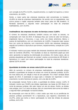 com variação de 8,27% e 8,15%, respectivamente; e a região Sul registrou o menor
crescimento, de 4,89%.
Porém, a maior parte das empresas devedoras está concentrada no Sudeste:
43,49% do total de empresas inadimplentes. De acordo com os especialistas, isso
ocorre porque a região responde também pela maior parte do PIB brasileiro. O
Nordeste apresenta a segunda maior participação no total de empresas
inadimplentes, com 19,43%.
Inadimplência das empresas do setor de Serviços cresce 12,85%
O número de empresas devedoras também cresceu em todos os setores, na
comparação com maio de 2014. O destaque ficou por conta do setor de Serviços,
englobando Bancos e Financeiras, e que, como nos meses anteriores, liderou o
avanço da inadimplência, com um crescimento de 12,85%. O segundo maior avanço
ficou por conta da Indústria, com crescimento 9,63% das empresas devedoras,
seguido de Comércio e Agricultura que tiveram, respectivamente, variação de 7,53%
e 4,08%.
O indicador mostra que quase metade das empresas devedoras está concentrada no
setor de Comércio (49,42%). “Tal resultado se deve ao importante papel que este
setor apresenta na logística da distribuição de produtos. Em muitos casos, são os
grandes atacadistas que financiam as vendas”, explica a economista do SPC Brasil. A
Agricultura é o setor com menor participação no total de empresas devedoras:
apenas 0,67% do total.
Quantidade de dívidas em atraso sobe 8,22% em maio
Além do aumento no número de empresas inadimplentes, a aceleração atingiu
também a quantidade de dívidas em atraso em nome de pessoas jurídicas: 8,22%
em maio deste ano, em relação a maio do ano passado. Foi a maior variação desde
agosto de 2013. A aceleração se segue após o indicador ter registrado o menor
crescimento na série histórica em janeiro, com uma alta de 3,49%.
Na comparação mensal, frente a abril, a quantidade de dívidas cresceu 1,62%. O
indicador mostra que 70,00% das dívidas registradas nas bases do SPC Brasil, em
nome de pessoas jurídicas, têm pelo menos um ano de atraso. Porém, as dívidas
mais antigas, com 3 a 5 anos de atraso, têm um crescimento bem acima da média e
a segunda maior participação no total de dívidas.
Na comparação com maio de 2014, o setor credor que mais viu as pendências de
pessoas jurídicas aumentarem foi a Agricultura, que registrou crescimento de
21,27%, ainda que tenha a menor participação no total das dívidas de pessoas
jurídicas, de 0,13%.
 