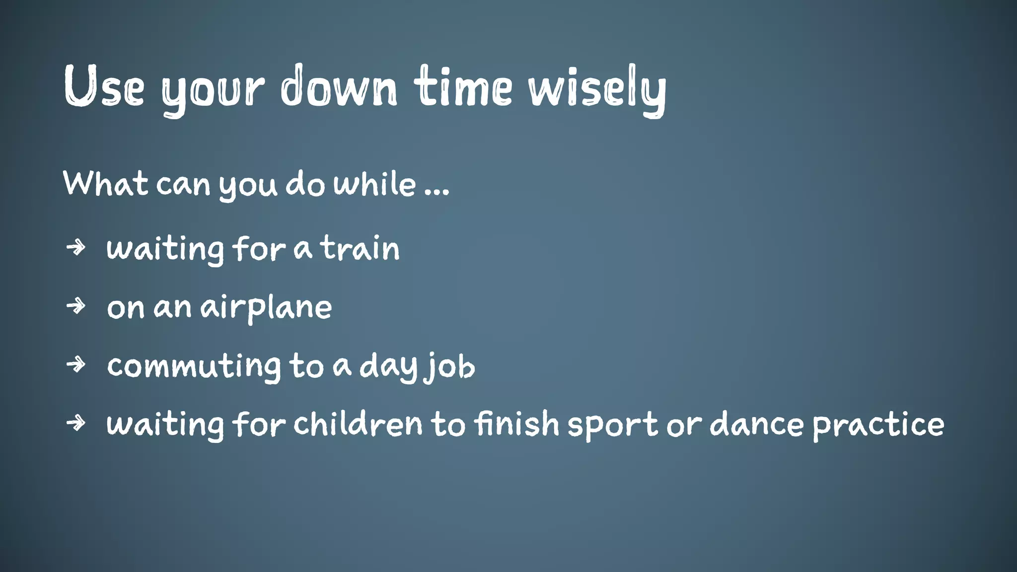 Use your down time wisely
What can you do while ...
4 waiting for a train
4 on an airplane
4 commuting to a day job
4 waiting for children to finish sport or dance practice
 