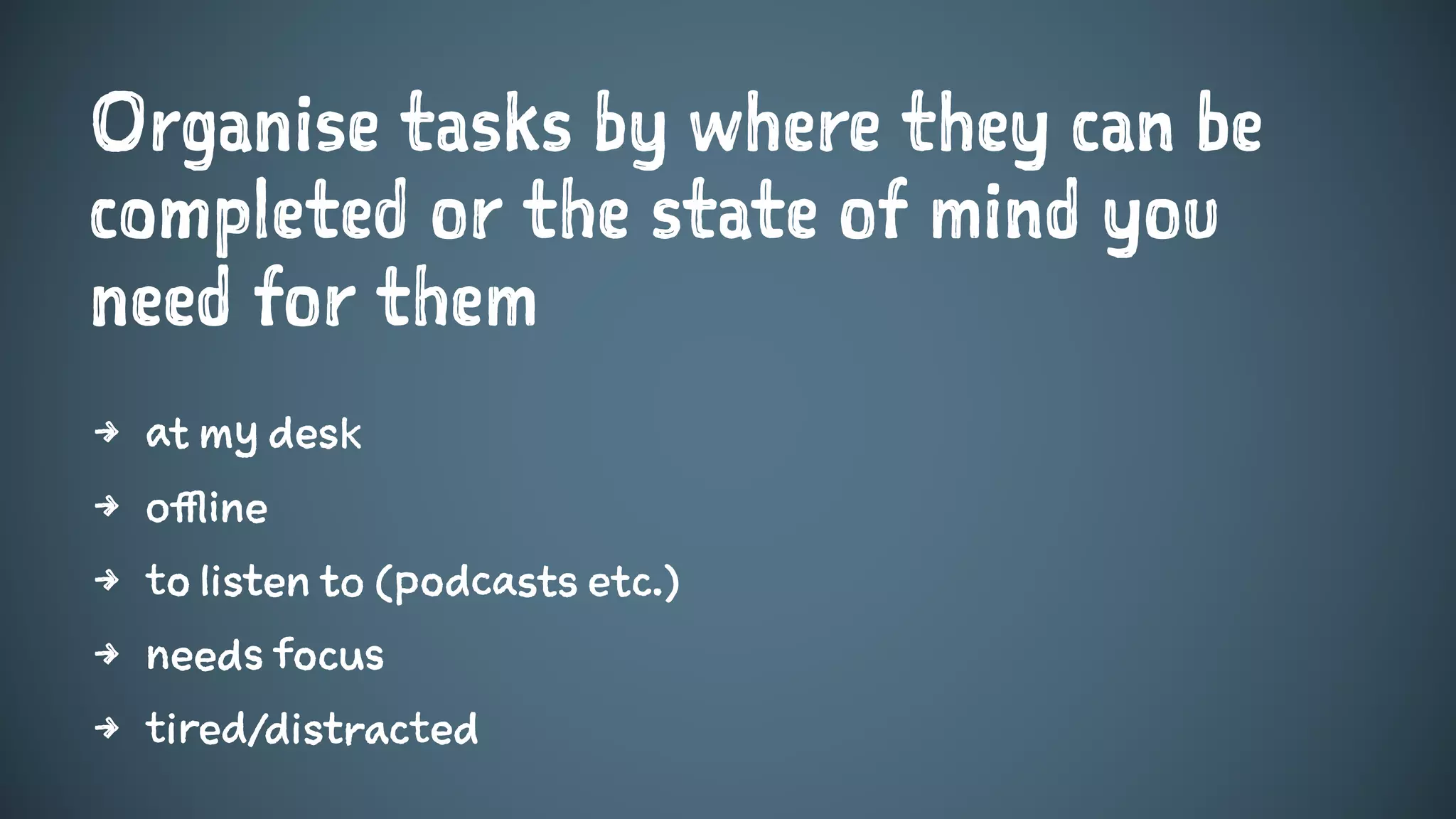 Organise tasks by where they can be
completed or the state of mind you
need for them
4 at my desk
4 offline
4 to listen to (podcasts etc.)
4 needs focus
4 tired/distracted
 