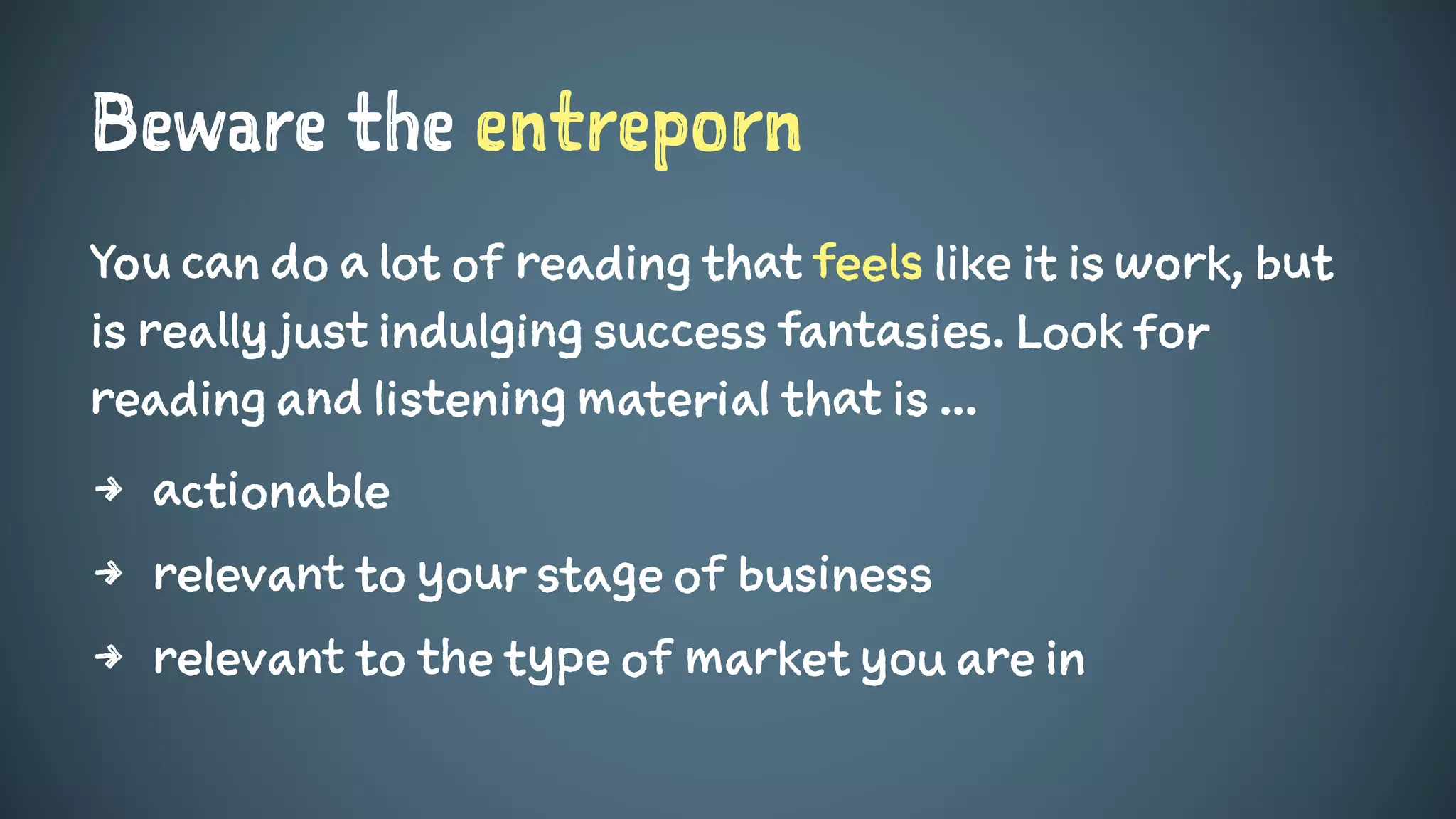 Beware the entreporn
You can do a lot of reading that feels like it is work, but
is really just indulging success fantasies. Look for
reading and listening material that is ...
4 actionable
4 relevant to your stage of business
4 relevant to the type of market you are in
 