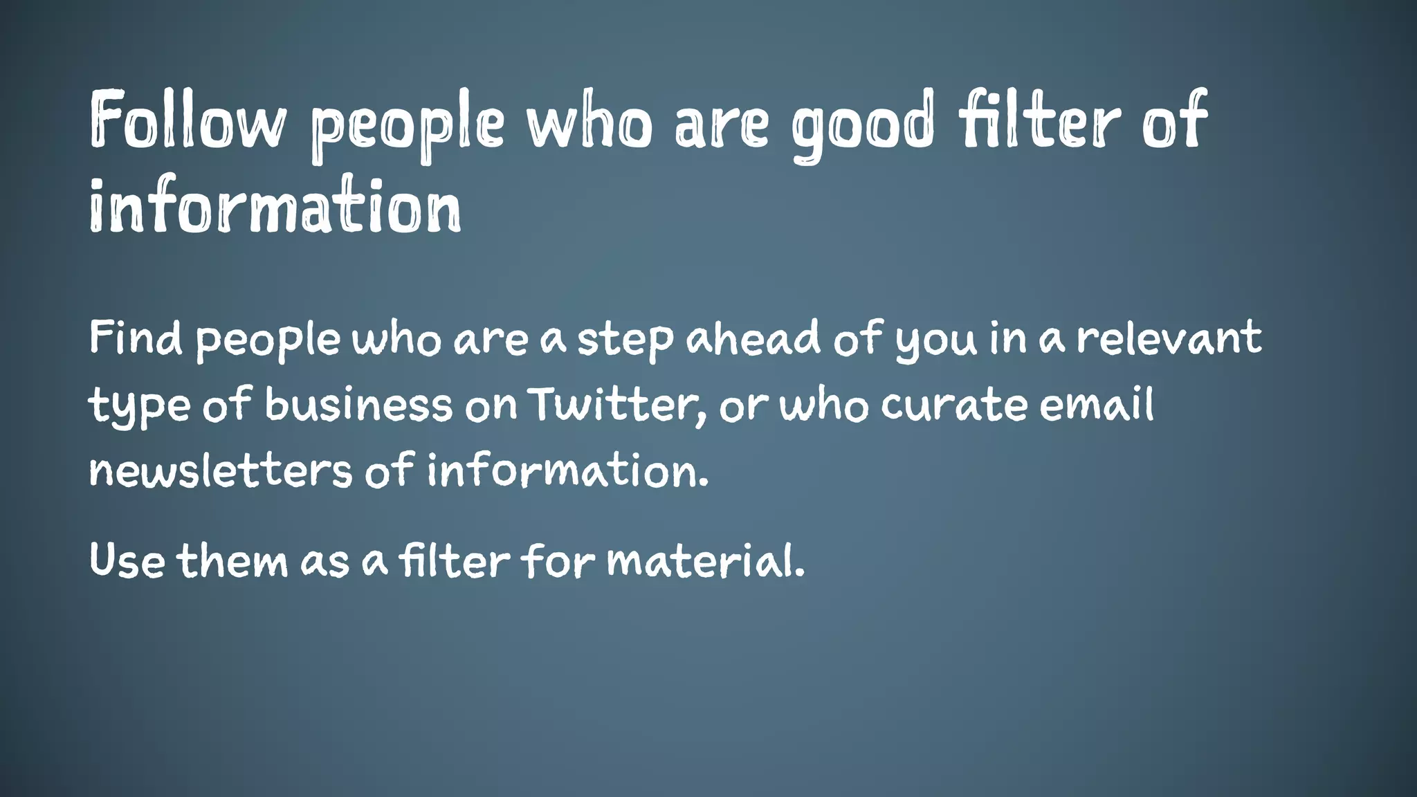 Follow people who are good filter of
information
Find people who are a step ahead of you in a relevant
type of business on Twitter, or who curate email
newsletters of information.
Use them as a filter for material.
 