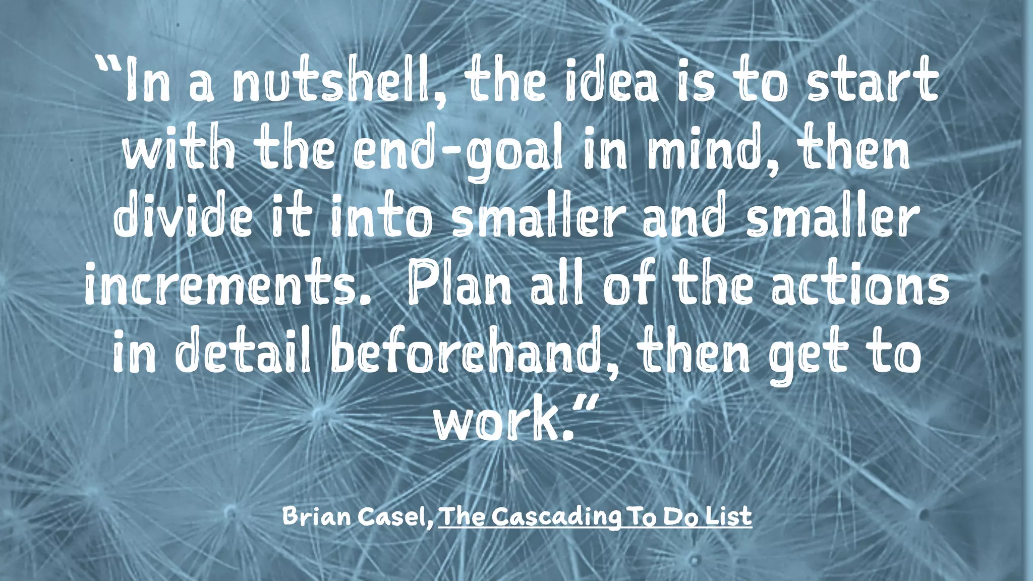 “In a nutshell, the idea is to start
with the end-goal in mind, then
divide it into smaller and smaller
increments.  Plan all of the actions
in detail beforehand, then get to
work.”
1
Brian Casel,The CascadingTo Do List
 