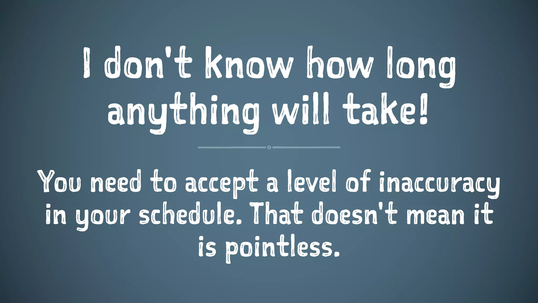I don't know how long
anything will take!
You need to accept a level of inaccuracy
in your schedule. That doesn't mean it
is pointless.
 
