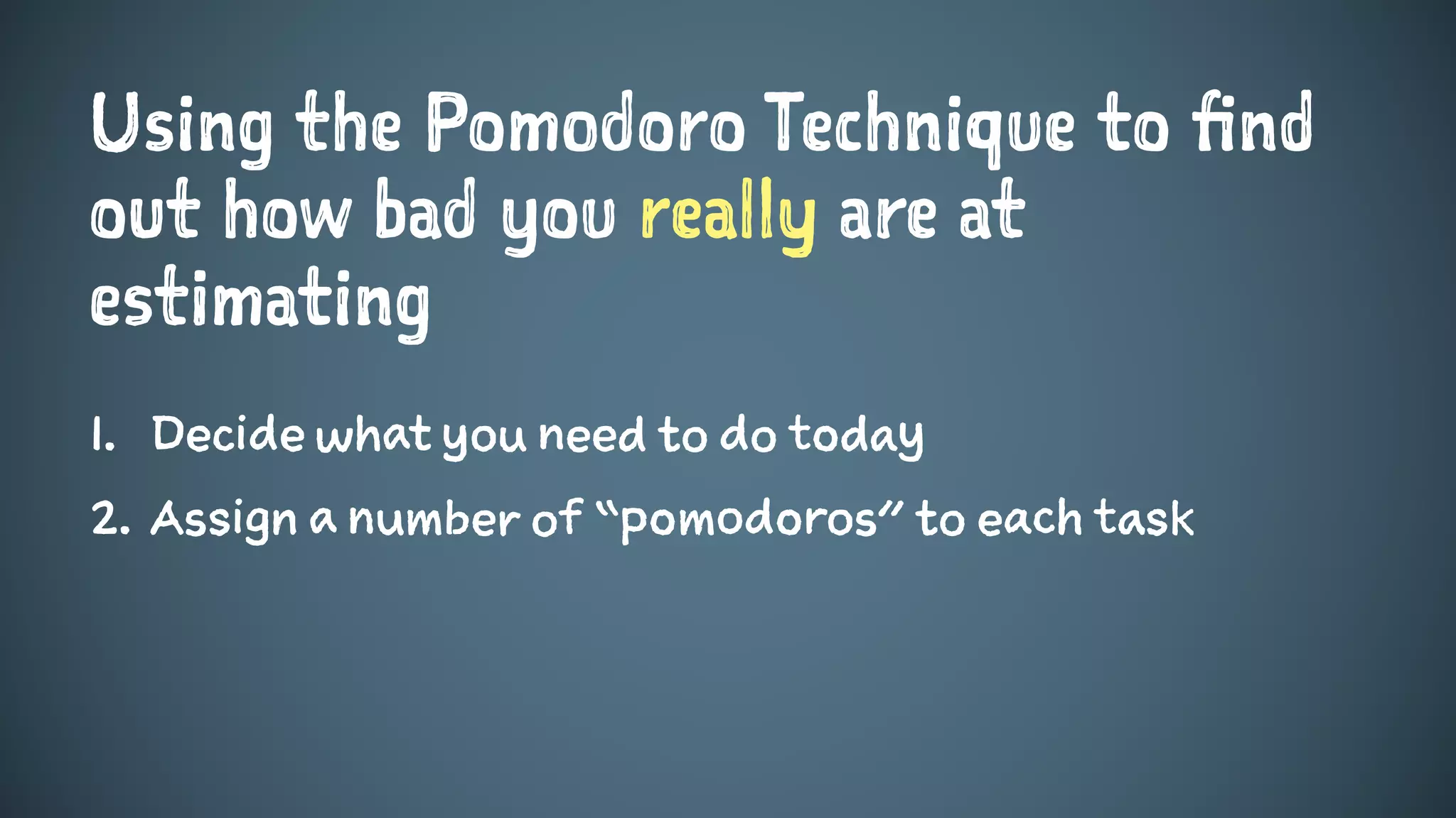 Using the Pomodoro Technique to find
out how bad you really are at
estimating
1. Decide what you need to do today
2. Assign a number of “pomodoros” to each task
 