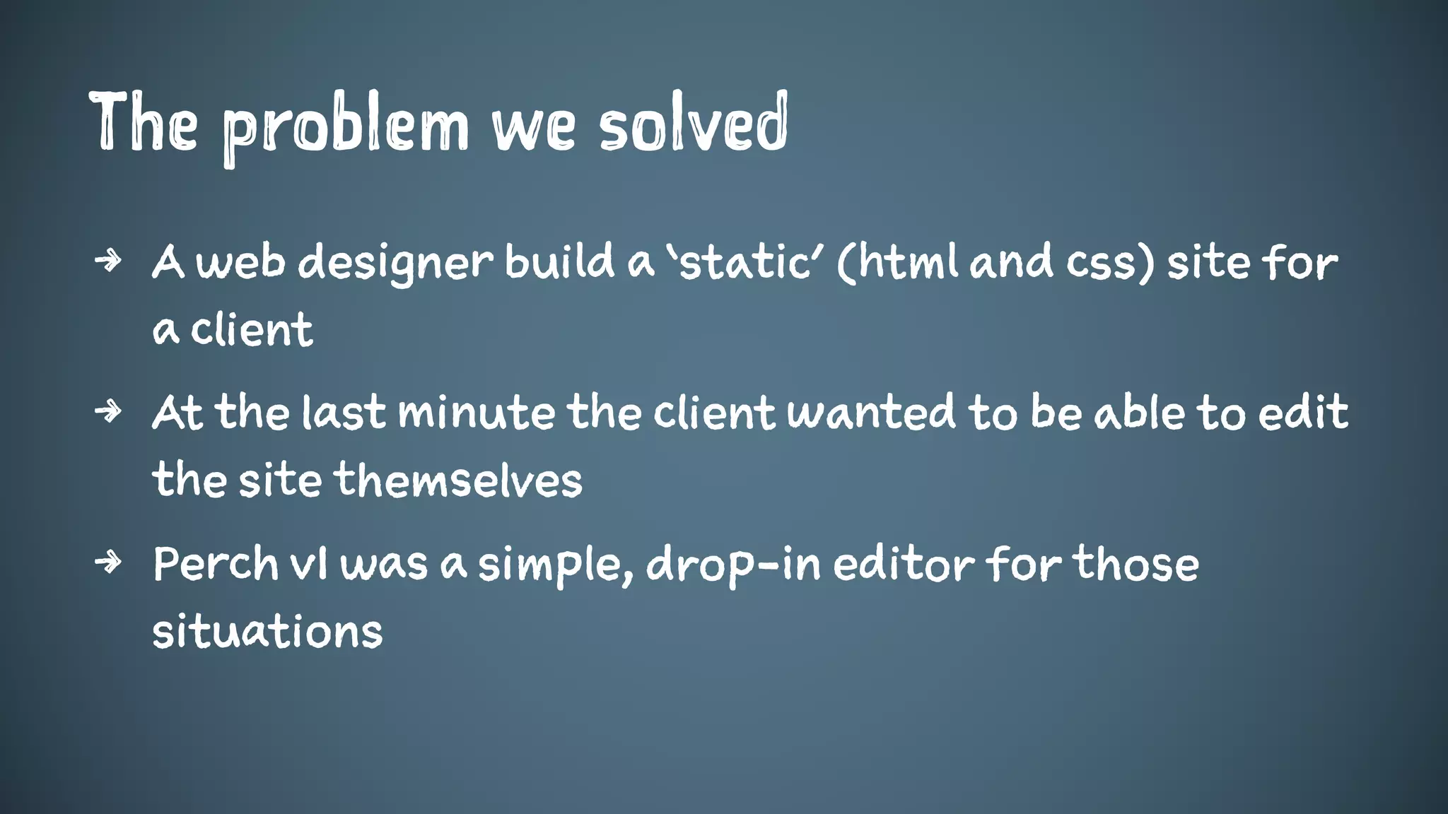 The problem we solved
4 A web designer build a ‘static’ (html and css) site for
a client
4 At the last minute the client wanted to be able to edit
the site themselves
4 Perch v1 was a simple, drop-in editor for those
situations
 