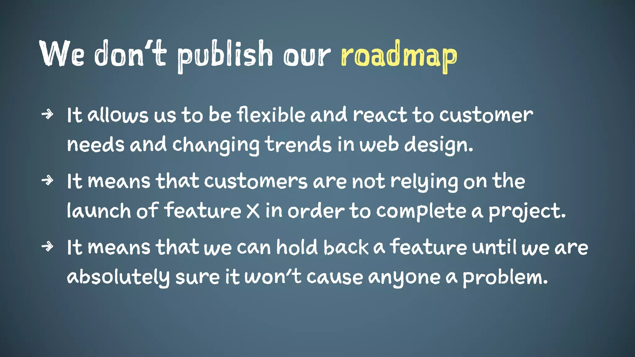 We don’t publish our roadmap
4 It allows us to be flexible and react to customer
needs and changing trends in web design.
4 It means that customers are not relying on the
launch of feature X in order to complete a project.
4 It means that we can hold back a feature until we are
absolutely sure it won’t cause anyone a problem.
 
