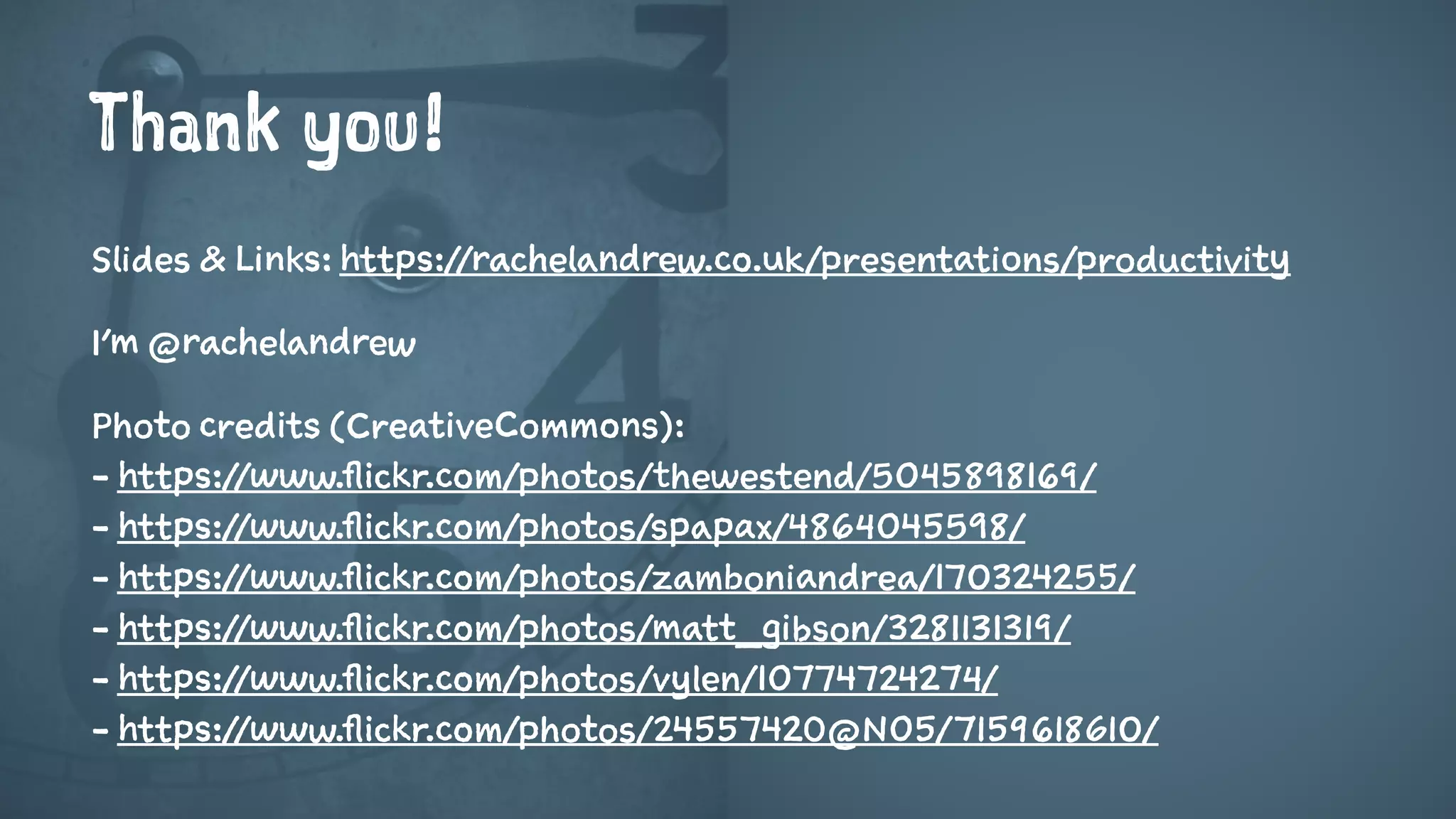 Thank you!
Slides & Links: https://rachelandrew.co.uk/presentations/productivity
I’m @rachelandrew
Photo credits (CreativeCommons):
- https://www.flickr.com/photos/thewestend/5045898169/
- https://www.flickr.com/photos/spapax/4864045598/
- https://www.flickr.com/photos/zamboniandrea/170324255/
- https://www.flickr.com/photos/matt_gibson/3281131319/
- https://www.flickr.com/photos/vylen/10774724274/
- https://www.flickr.com/photos/24557420@N05/7159618610/
 