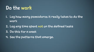 Do the work
1. Log how many pomodoros it really takes to do the
work
2. Log any time spent not on the defined tasks
3. Do this for a week
4. See the patterns that emerge.
 