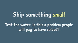 Ship something small
Test the water. Is this a problem people
will pay to have solved?
 