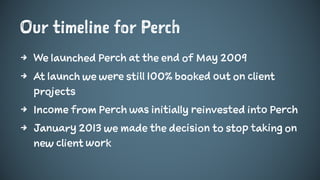 Our timeline for Perch
4 We launched Perch at the end of May 2009
4 At launch we were still 100% booked out on client
projects
4 Income from Perch was initially reinvested into Perch
4 January 2013 we made the decision to stop taking on
new client work
 
