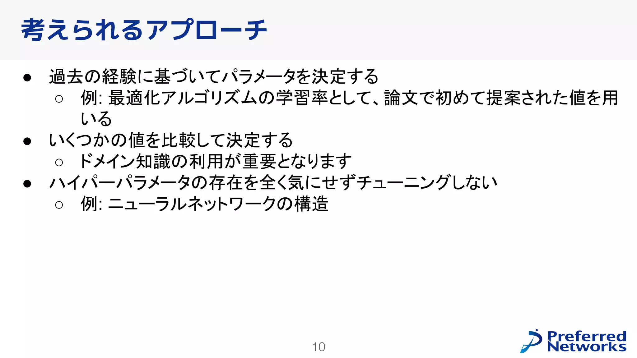 10
● 過去の経験に基づいてパラメータを決定する
○ 例: 最適化アルゴリズムの学習率として、論文で初めて提案された値を用
いる
● いくつかの値を比較して決定する
○ ドメイン知識の利用が重要となります
● ハイパーパラメータの存在を全く気にせずチューニングしない
○ 例: ニューラルネットワークの構造
考えられるアプローチ
 