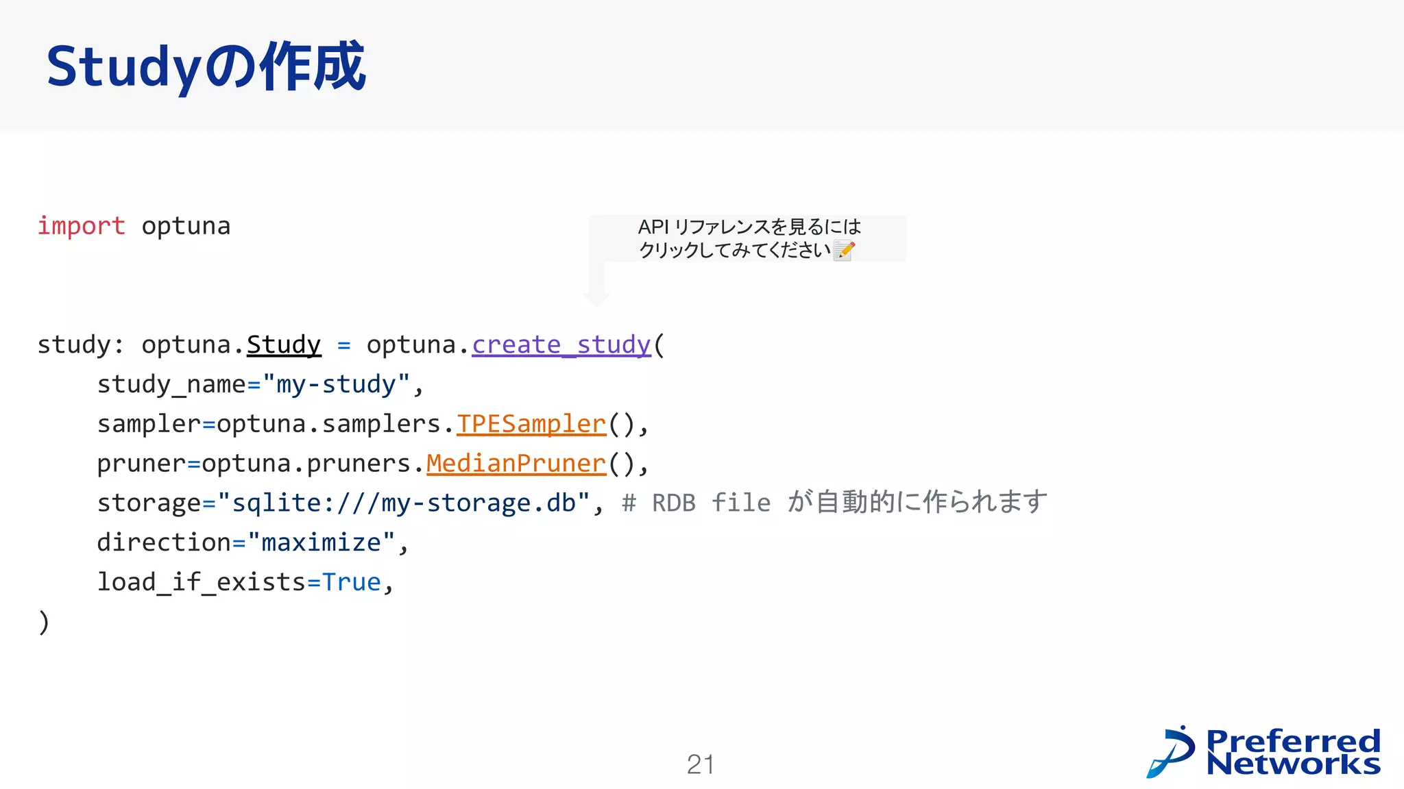 21
import optuna
study: optuna.Study = optuna.create_study(
study_name="my-study",
sampler=optuna.samplers.TPESampler(),
pruner=optuna.pruners.MedianPruner(),
storage="sqlite:///my-storage.db", # RDB file が自動的に作られます
direction="maximize",
load_if_exists=True,
)
Studyの作成
API リファレンスを見るには
クリックしてみてください📝
 