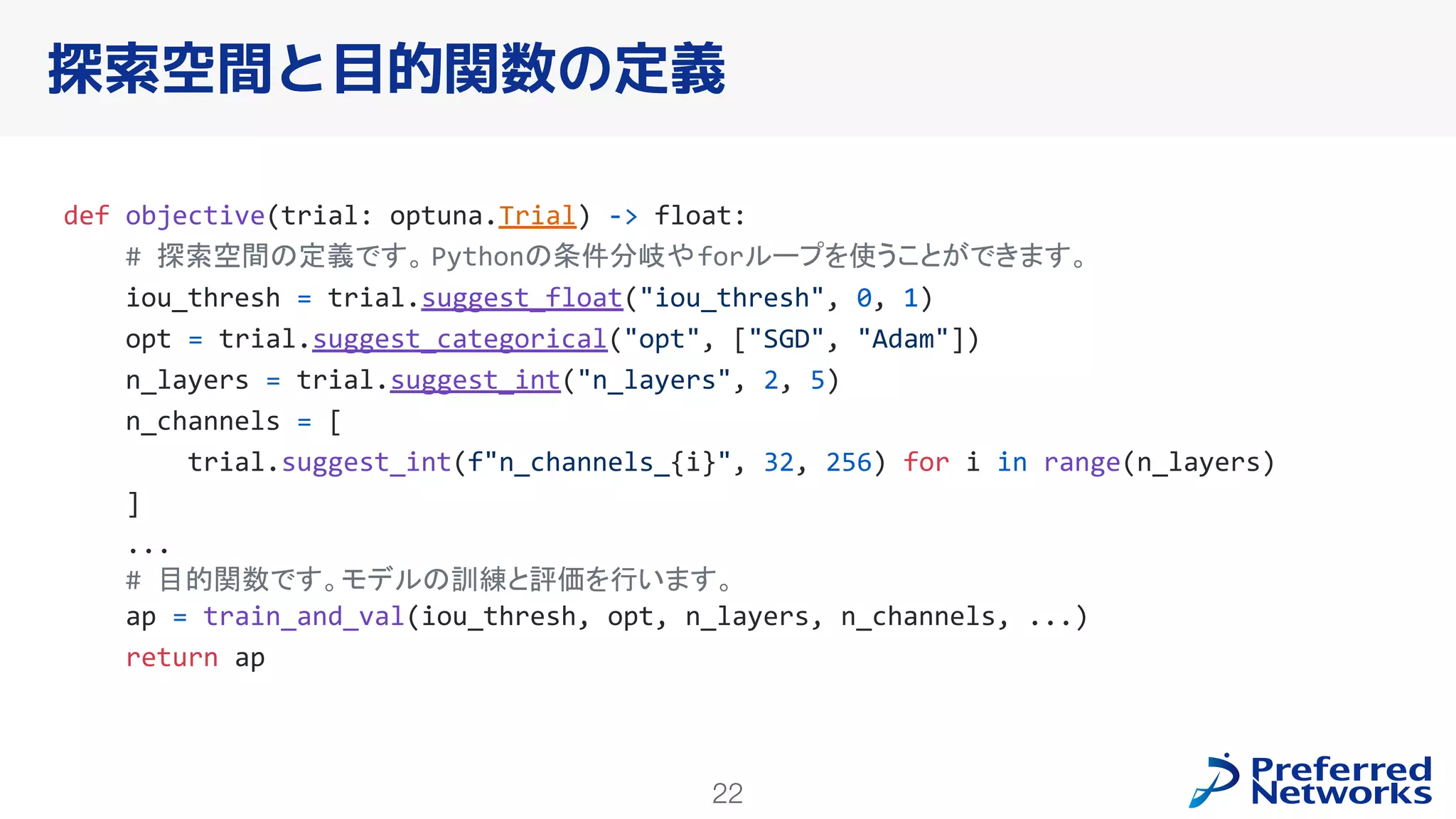 22
探索空間と目的関数の定義
def objective(trial: optuna.Trial) -> float:
# 探索空間の定義です。 Pythonの条件分岐やforループを使うことができます。
iou_thresh = trial.suggest_float("iou_thresh", 0, 1)
opt = trial.suggest_categorical("opt", ["SGD", "Adam"])
n_layers = trial.suggest_int("n_layers", 2, 5)
n_channels = [
trial.suggest_int(f"n_channels_{i}", 32, 256) for i in range(n_layers)
]
...
# 目的関数です。モデルの訓練と評価を行います。
ap = train_and_val(iou_thresh, opt, n_layers, n_channels, ...)
return ap
 