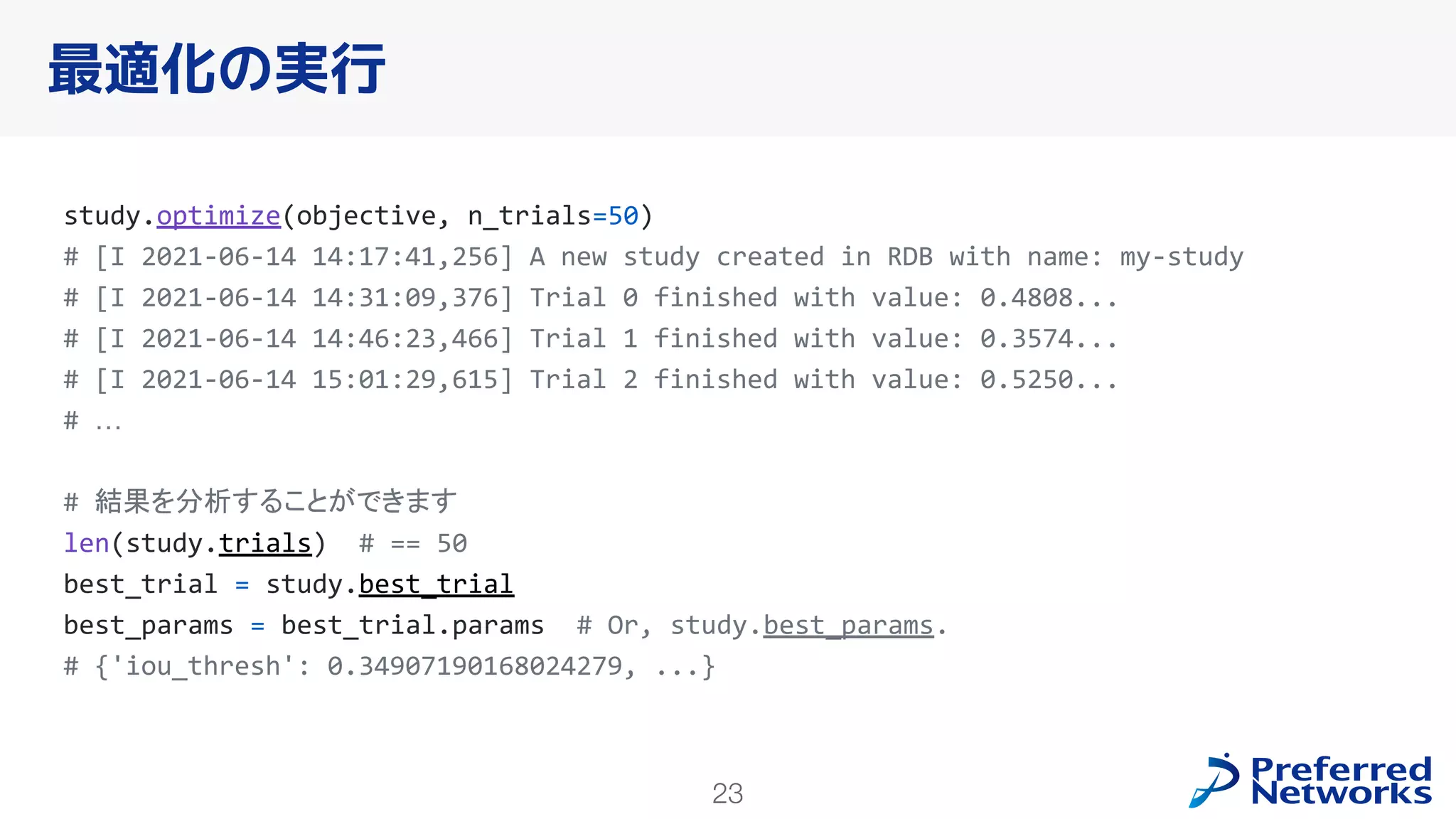 23
最適化の実行
study.optimize(objective, n_trials=50)
# [I 2021-06-14 14:17:41,256] A new study created in RDB with name: my-study
# [I 2021-06-14 14:31:09,376] Trial 0 finished with value: 0.4808...
# [I 2021-06-14 14:46:23,466] Trial 1 finished with value: 0.3574...
# [I 2021-06-14 15:01:29,615] Trial 2 finished with value: 0.5250...
# …
# 結果を分析することができます
len(study.trials) # == 50
best_trial = study.best_trial
best_params = best_trial.params # Or, study.best_params.
# {'iou_thresh': 0.34907190168024279, ...}
 