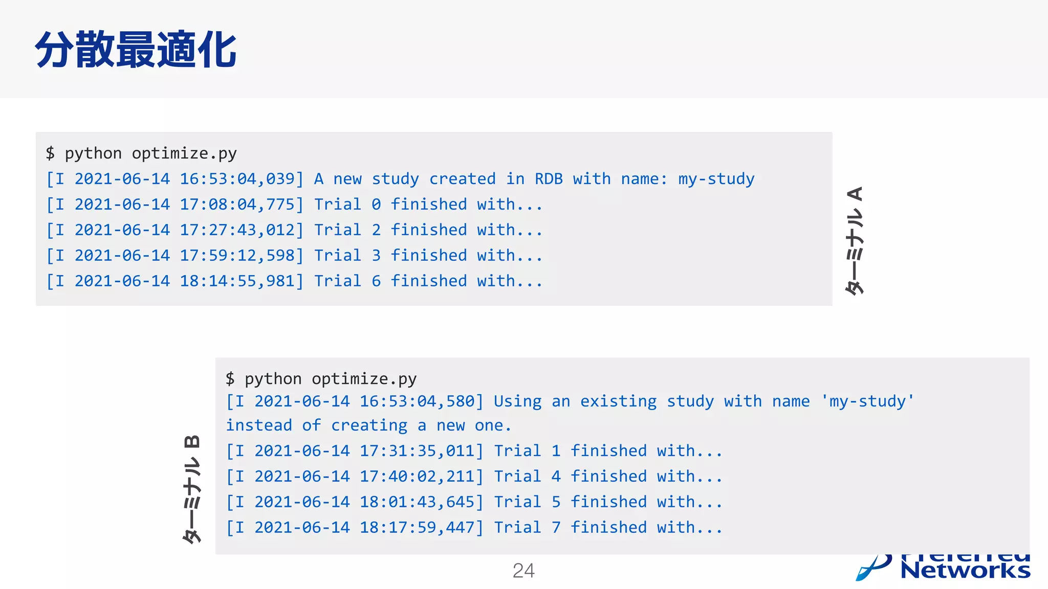 24
分散最適化
$ python optimize.py
[I 2021-06-14 16:53:04,039] A new study created in RDB with name: my-study
[I 2021-06-14 17:08:04,775] Trial 0 finished with...
[I 2021-06-14 17:27:43,012] Trial 2 finished with...
[I 2021-06-14 17:59:12,598] Trial 3 finished with...
[I 2021-06-14 18:14:55,981] Trial 6 finished with...
$ python optimize.py
[I 2021-06-14 16:53:04,580] Using an existing study with name 'my-study'
instead of creating a new one.
[I 2021-06-14 17:31:35,011] Trial 1 finished with...
[I 2021-06-14 17:40:02,211] Trial 4 finished with...
[I 2021-06-14 18:01:43,645] Trial 5 finished with...
[I 2021-06-14 18:17:59,447] Trial 7 finished with...
ターミナル
B
ターミナル
A
 