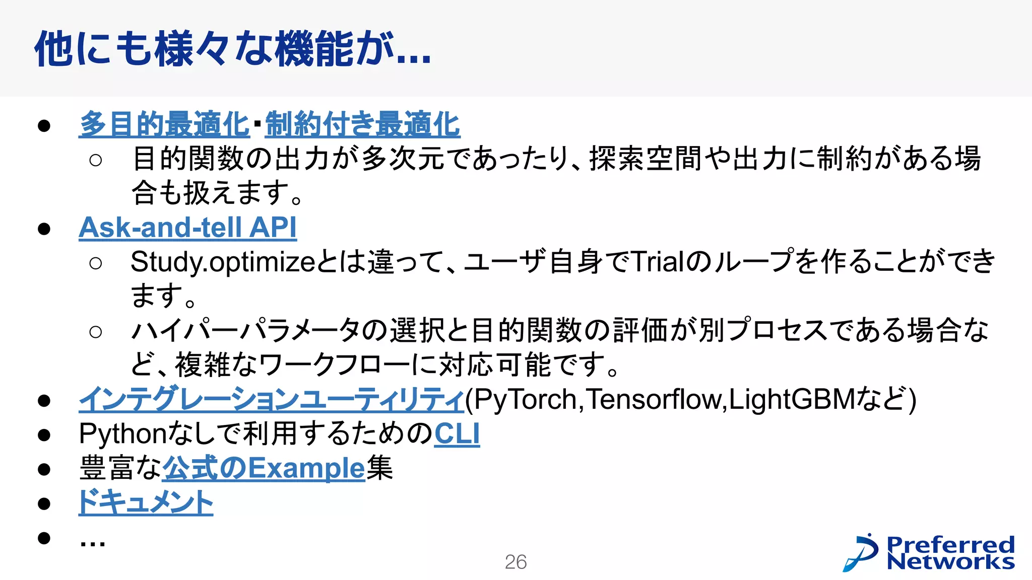 26
● 多目的最適化・制約付き最適化
○ 目的関数の出力が多次元であったり、探索空間や出力に制約がある場
合も扱えます。
● Ask-and-tell API
○ Study.optimizeとは違って、ユーザ自身でTrialのループを作ることができ
ます。
○ ハイパーパラメータの選択と目的関数の評価が別プロセスである場合な
ど、複雑なワークフローに対応可能です。
● インテグレーションユーティリティ(PyTorch,Tensorflow,LightGBMなど)
● Pythonなしで利用するためのCLI
● 豊富な公式のExample集
● ドキュメント
● …
他にも様々な機能が...
 