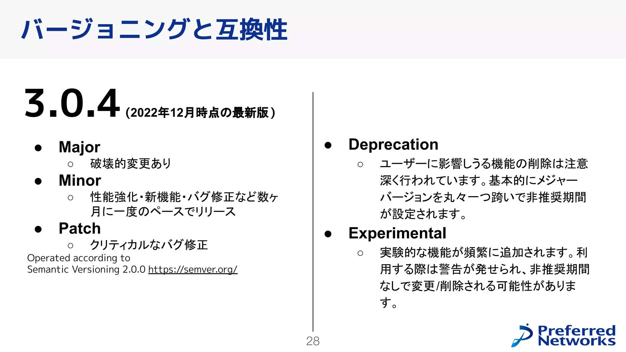 28
バージョニングと互換性
3.0.4(2022年12月時点の最新版)
● Major
○ 破壊的変更あり
● Minor
○ 性能強化・新機能・バグ修正など数ヶ
月に一度のペースでリリース
● Patch
○ クリティカルなバグ修正
Operated according to
Semantic Versioning 2.0.0 https://semver.org/
● Deprecation
○ ユーザーに影響しうる機能の削除は注意
深く行われています。基本的にメジャー
バージョンを丸々一つ跨いで非推奨期間
が設定されます。
● Experimental
○ 実験的な機能が頻繁に追加されます。利
用する際は警告が発せられ、非推奨期間
なしで変更/削除される可能性がありま
す。
 
