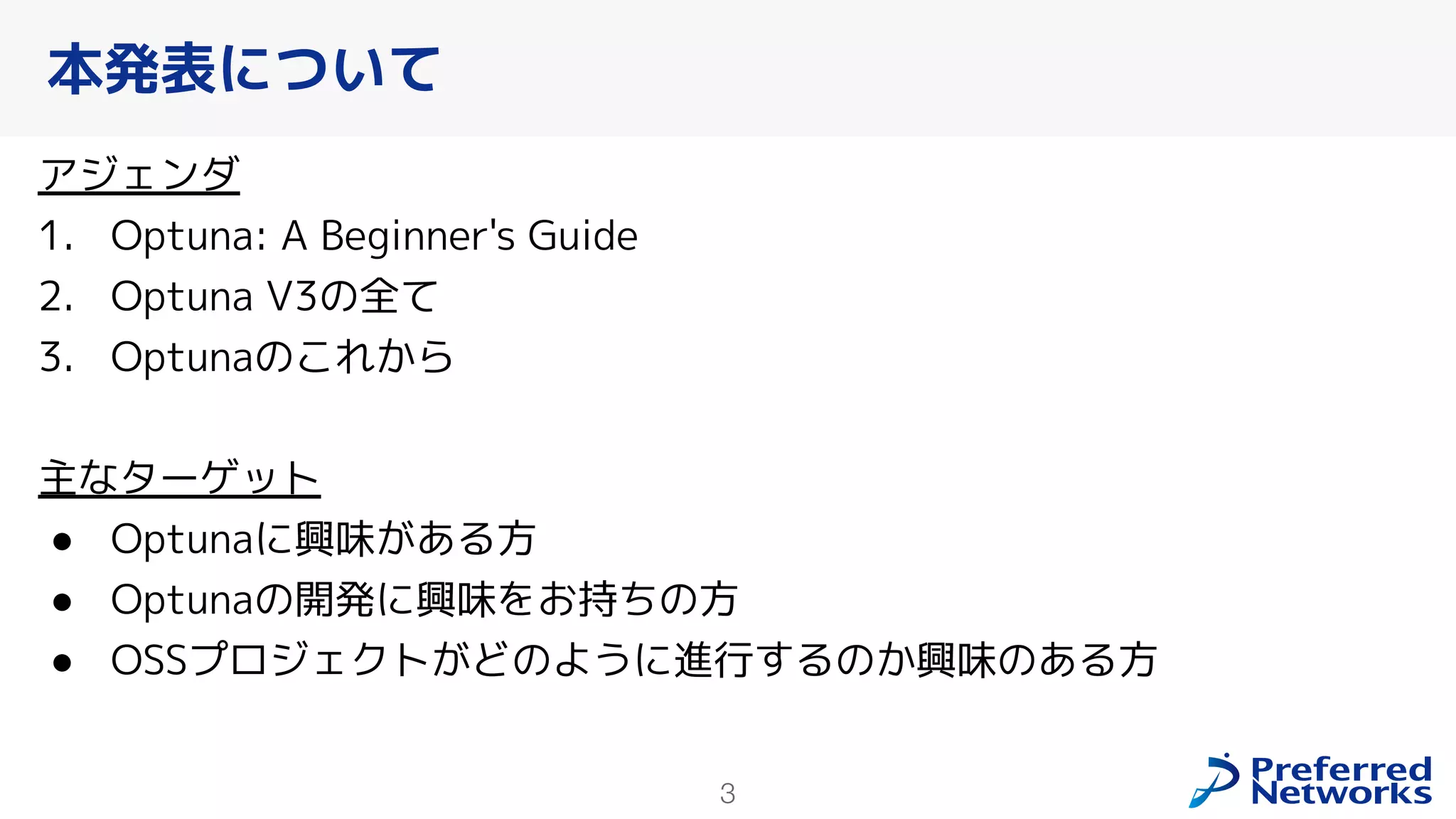 3
アジェンダ
1. Optuna: A Beginner's Guide
2. Optuna V3の全て
3. Optunaのこれから
主なターゲット
● Optunaに興味がある方
● Optunaの開発に興味をお持ちの方
● OSSプロジェクトがどのように進行するのか興味のある方
本発表について
 