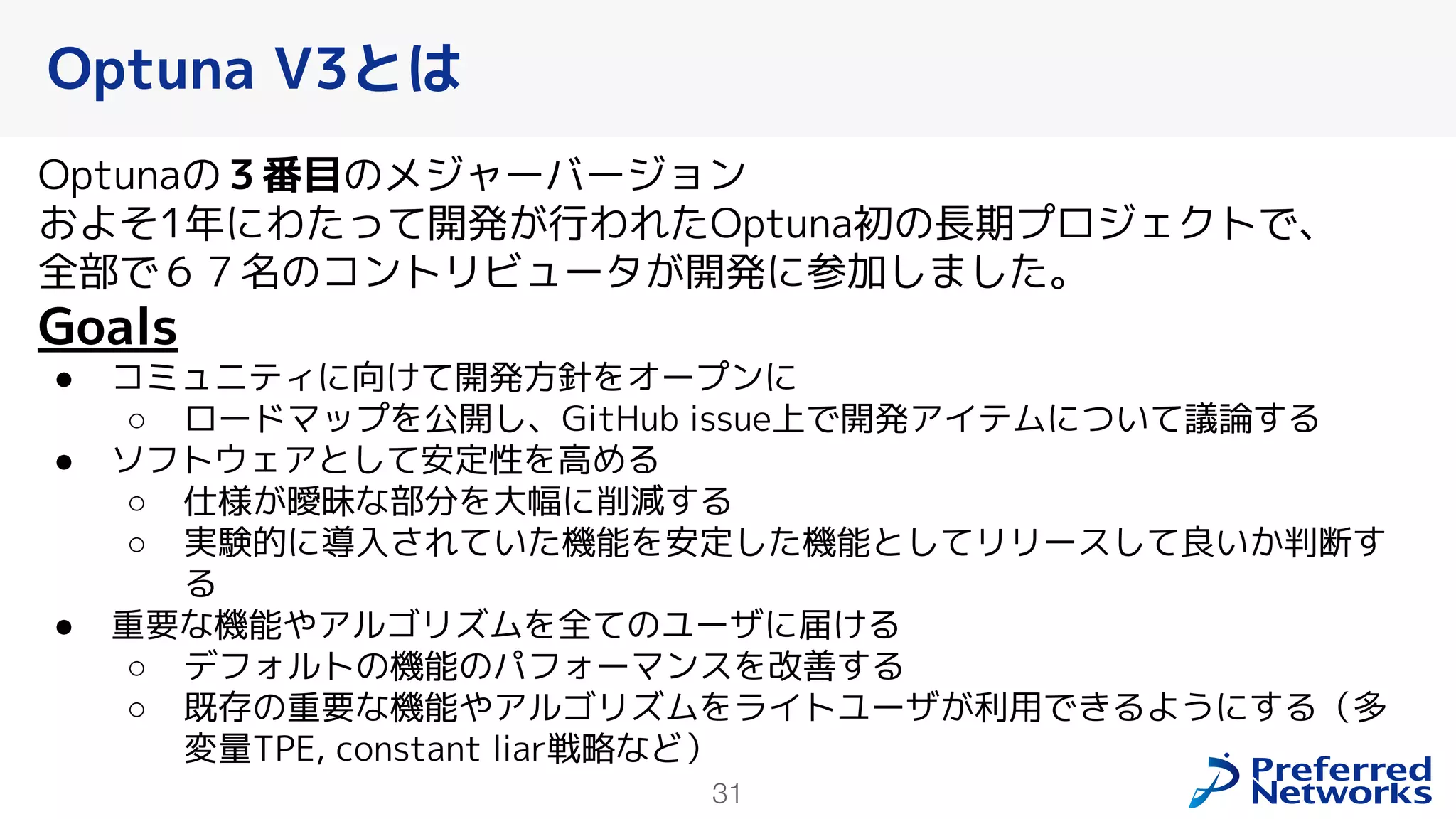 31
Optunaの３番目のメジャーバージョン
およそ1年にわたって開発が行われたOptuna初の長期プロジェクトで、
全部で６７名のコントリビュータが開発に参加しました。
Goals
● コミュニティに向けて開発方針をオープンに
○ ロードマップを公開し、GitHub issue上で開発アイテムについて議論する
● ソフトウェアとして安定性を高める
○ 仕様が曖昧な部分を大幅に削減する
○ 実験的に導入されていた機能を安定した機能としてリリースして良いか判断す
る
● 重要な機能やアルゴリズムを全てのユーザに届ける
○ デフォルトの機能のパフォーマンスを改善する
○ 既存の重要な機能やアルゴリズムをライトユーザが利用できるようにする（多
変量TPE, constant liar戦略など）
Optuna V3とは
 