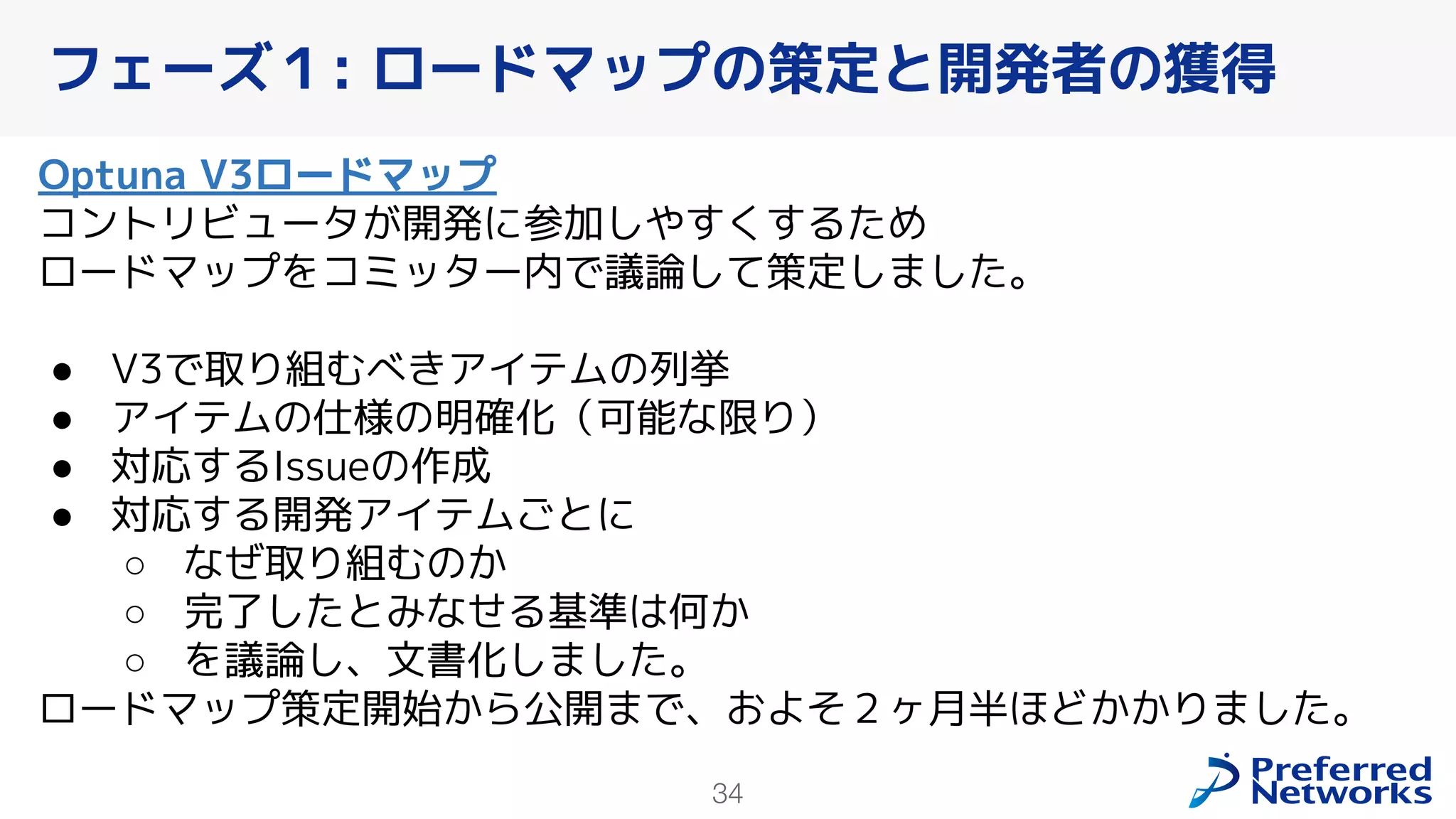 34
Optuna V3ロードマップ
コントリビュータが開発に参加しやすくするため
ロードマップをコミッター内で議論して策定しました。
● V3で取り組むべきアイテムの列挙
● アイテムの仕様の明確化（可能な限り）
● 対応するIssueの作成
● 対応する開発アイテムごとに
○ なぜ取り組むのか
○ 完了したとみなせる基準は何か
○ を議論し、文書化しました。
ロードマップ策定開始から公開まで、およそ２ヶ月半ほどかかりました。
フェーズ１: ロードマップの策定と開発者の獲得
 