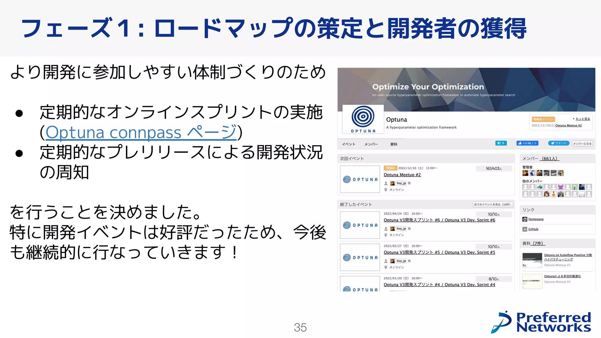 35
より開発に参加しやすい体制づくりのため
● 定期的なオンラインスプリントの実施
(Optuna connpass ページ)
● 定期的なプレリリースによる開発状況
の周知
を行うことを決めました。
特に開発イベントは好評だったため、今後
も継続的に行なっていきます！
フェーズ１: ロードマップの策定と開発者の獲得
 