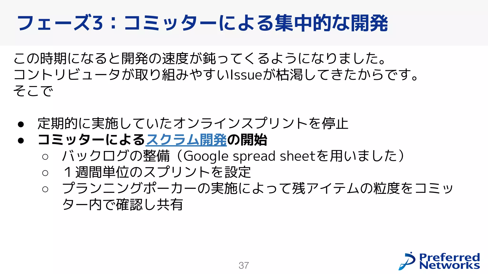 37
この時期になると開発の速度が鈍ってくるようになりました。
コントリビュータが取り組みやすいIssueが枯渇してきたからです。
そこで
● 定期的に実施していたオンラインスプリントを停止
● コミッターによるスクラム開発の開始
○ バックログの整備（Google spread sheetを用いました）
○ １週間単位のスプリントを設定
○ プランニングポーカーの実施によって残アイテムの粒度をコミッ
ター内で確認し共有
フェーズ3：コミッターによる集中的な開発
 