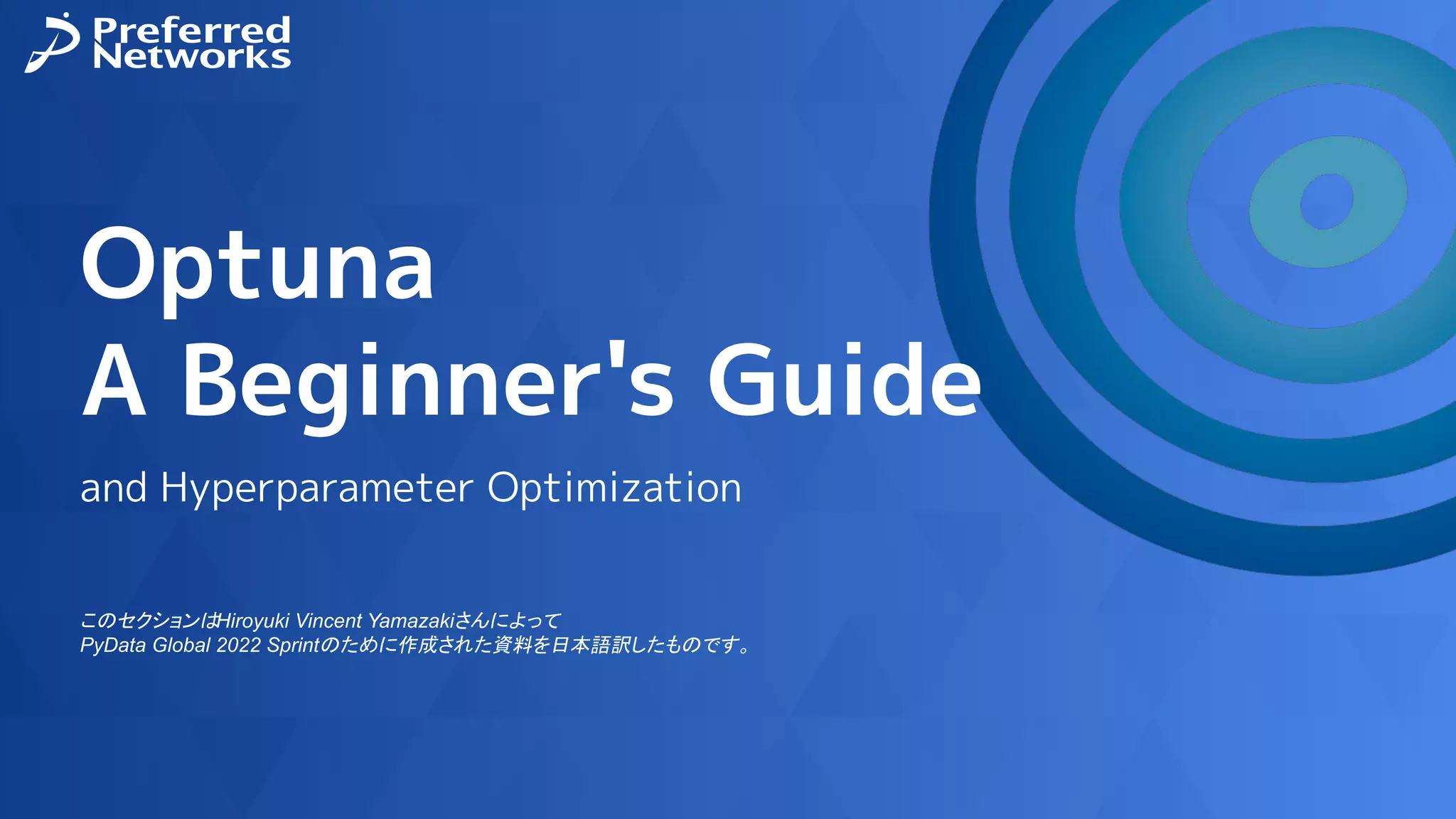 Optuna
A Beginner's Guide
and Hyperparameter Optimization
このセクションはHiroyuki Vincent Yamazakiさんによって
PyData Global 2022 Sprintのために作成された資料を日本語訳したものです。
 