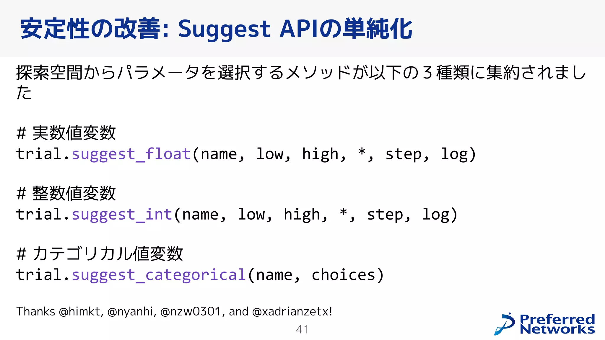 41
探索空間からパラメータを選択するメソッドが以下の３種類に集約されまし
た
# 実数値変数
trial.suggest_float(name, low, high, *, step, log)
# 整数値変数
trial.suggest_int(name, low, high, *, step, log)
# カテゴリカル値変数
trial.suggest_categorical(name, choices)
Thanks @himkt, @nyanhi, @nzw0301, and @xadrianzetx!
安定性の改善: Suggest APIの単純化
 