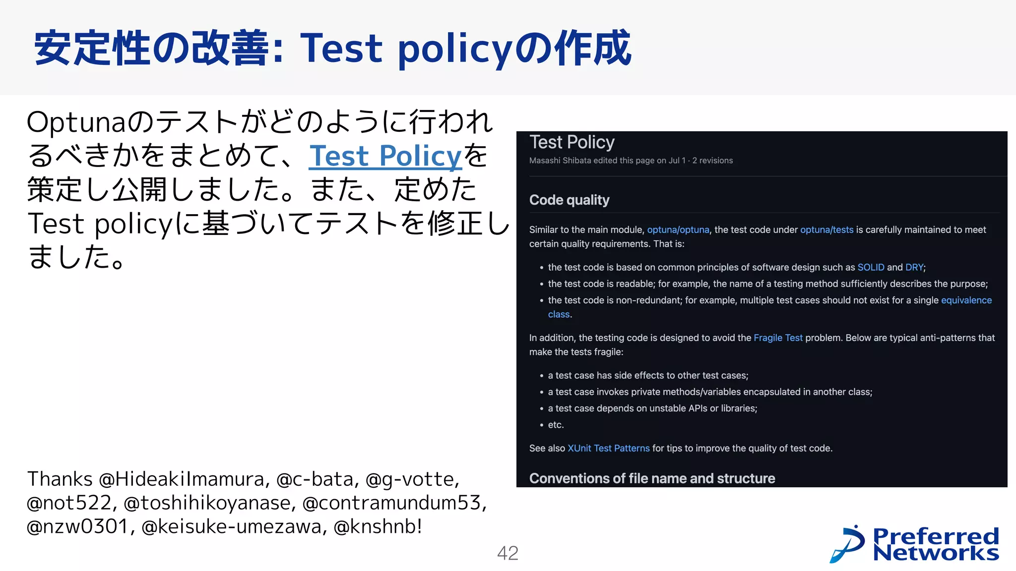 42
Optunaのテストがどのように行われ
るべきかをまとめて、Test Policyを
策定し公開しました。また、定めた
Test policyに基づいてテストを修正し
ました。
Thanks @HideakiImamura, @c-bata, @g-votte,
@not522, @toshihikoyanase, @contramundum53,
@nzw0301, @keisuke-umezawa, @knshnb!
安定性の改善: Test policyの作成
 