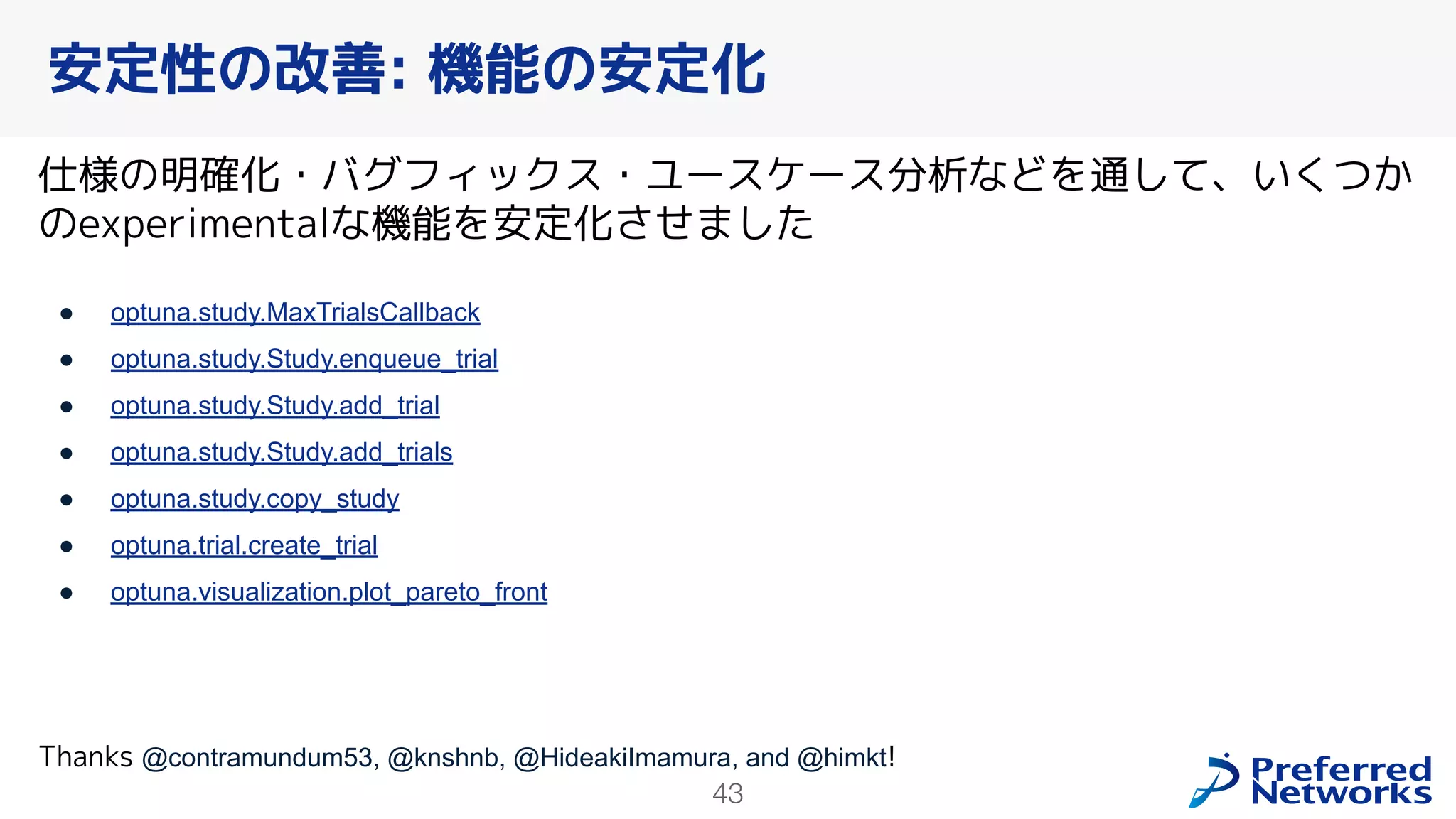 43
仕様の明確化・バグフィックス・ユースケース分析などを通して、いくつか
のexperimentalな機能を安定化させました
● optuna.study.MaxTrialsCallback
● optuna.study.Study.enqueue_trial
● optuna.study.Study.add_trial
● optuna.study.Study.add_trials
● optuna.study.copy_study
● optuna.trial.create_trial
● optuna.visualization.plot_pareto_front
Thanks @contramundum53, @knshnb, @HideakiImamura, and @himkt!
安定性の改善: 機能の安定化
 