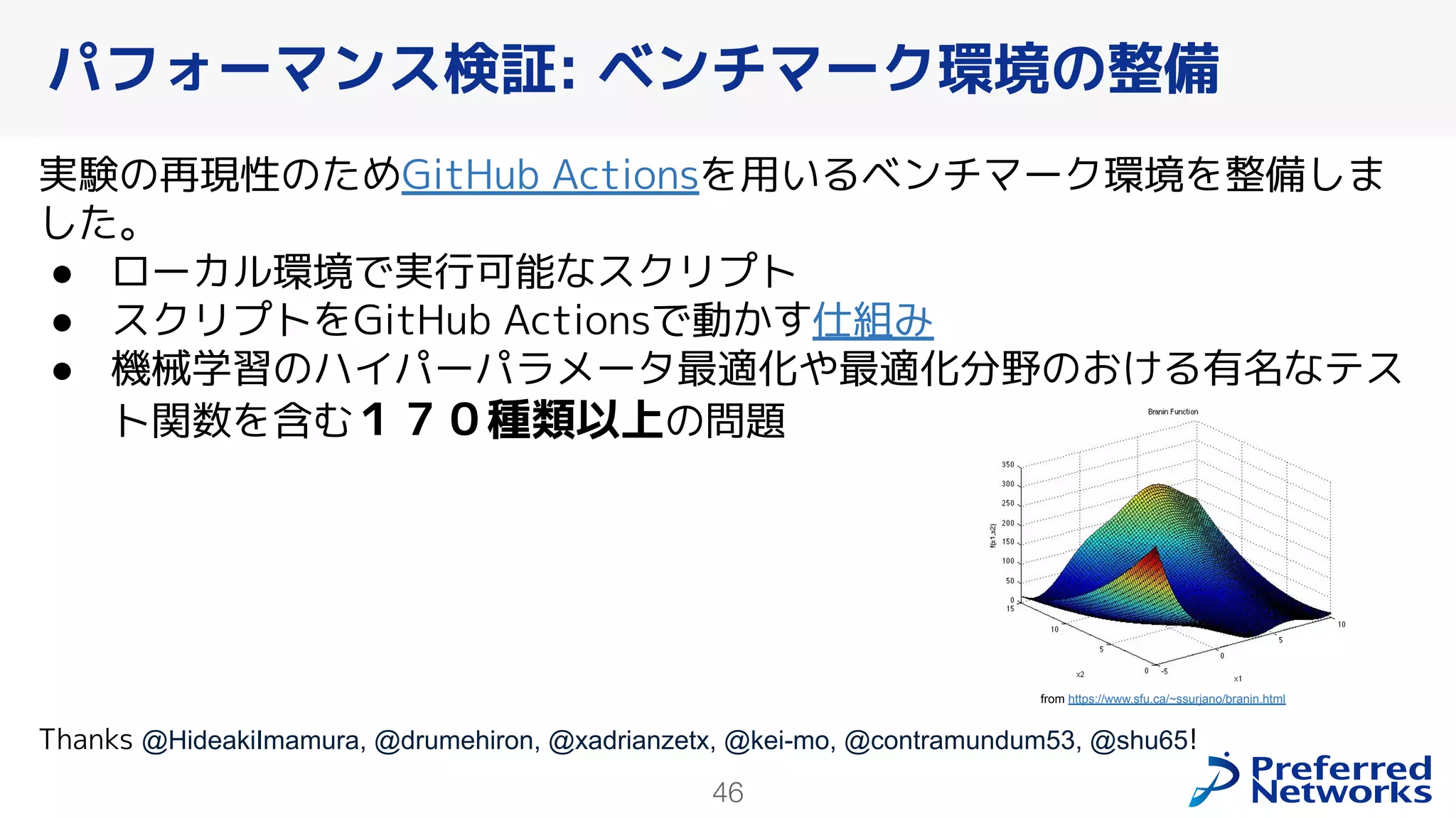 46
実験の再現性のためGitHub Actionsを用いるベンチマーク環境を整備しま
した。
● ローカル環境で実行可能なスクリプト
● スクリプトをGitHub Actionsで動かす仕組み
● 機械学習のハイパーパラメータ最適化や最適化分野のおける有名なテス
ト関数を含む１７０種類以上の問題
Thanks @HideakiImamura, @drumehiron, @xadrianzetx, @kei-mo, @contramundum53, @shu65!
パフォーマンス検証: ベンチマーク環境の整備
from https://www.sfu.ca/~ssurjano/branin.html
 