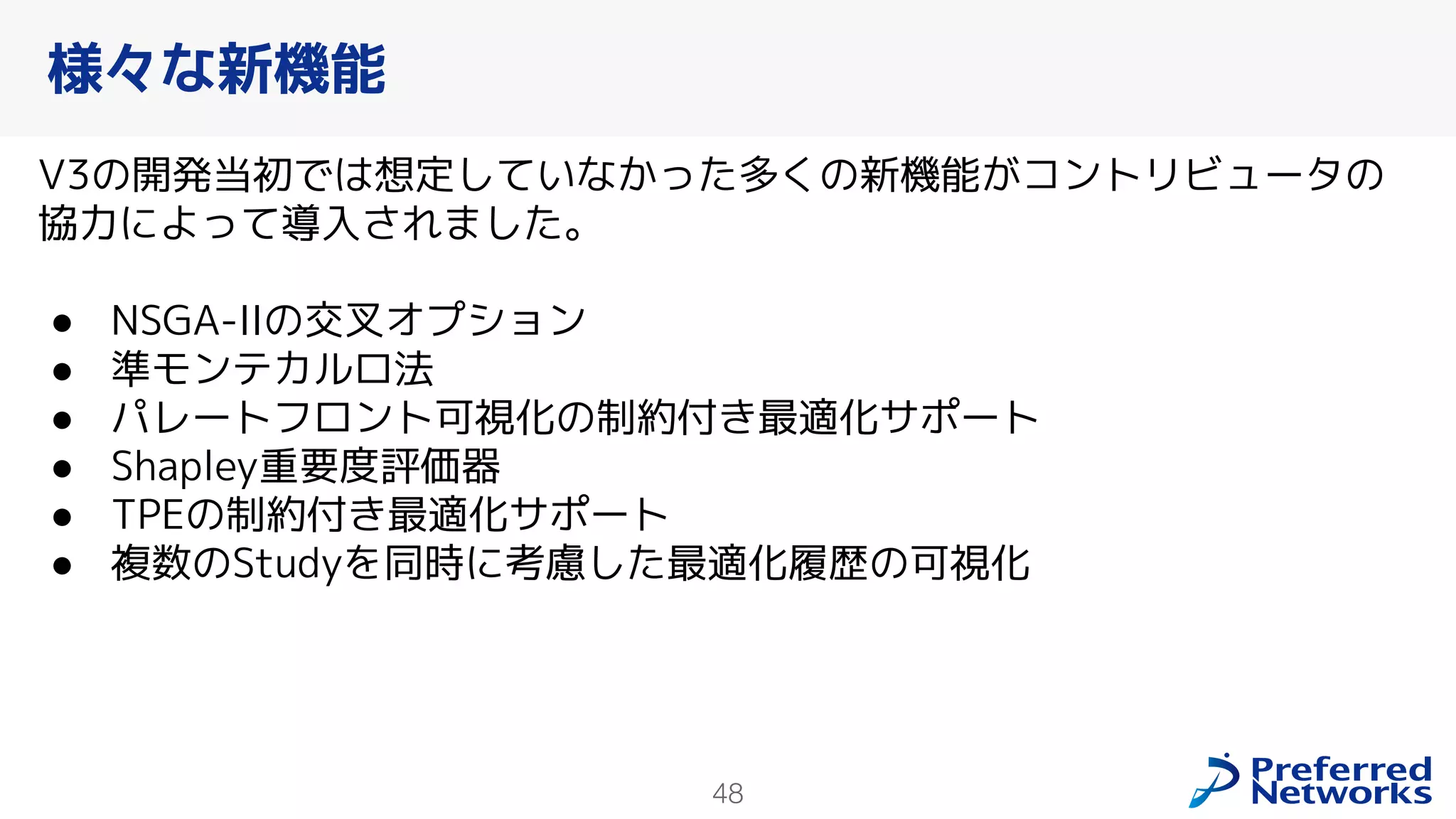 48
V3の開発当初では想定していなかった多くの新機能がコントリビュータの
協力によって導入されました。
● NSGA-IIの交叉オプション
● 準モンテカルロ法
● パレートフロント可視化の制約付き最適化サポート
● Shapley重要度評価器
● TPEの制約付き最適化サポート
● 複数のStudyを同時に考慮した最適化履歴の可視化
様々な新機能
 