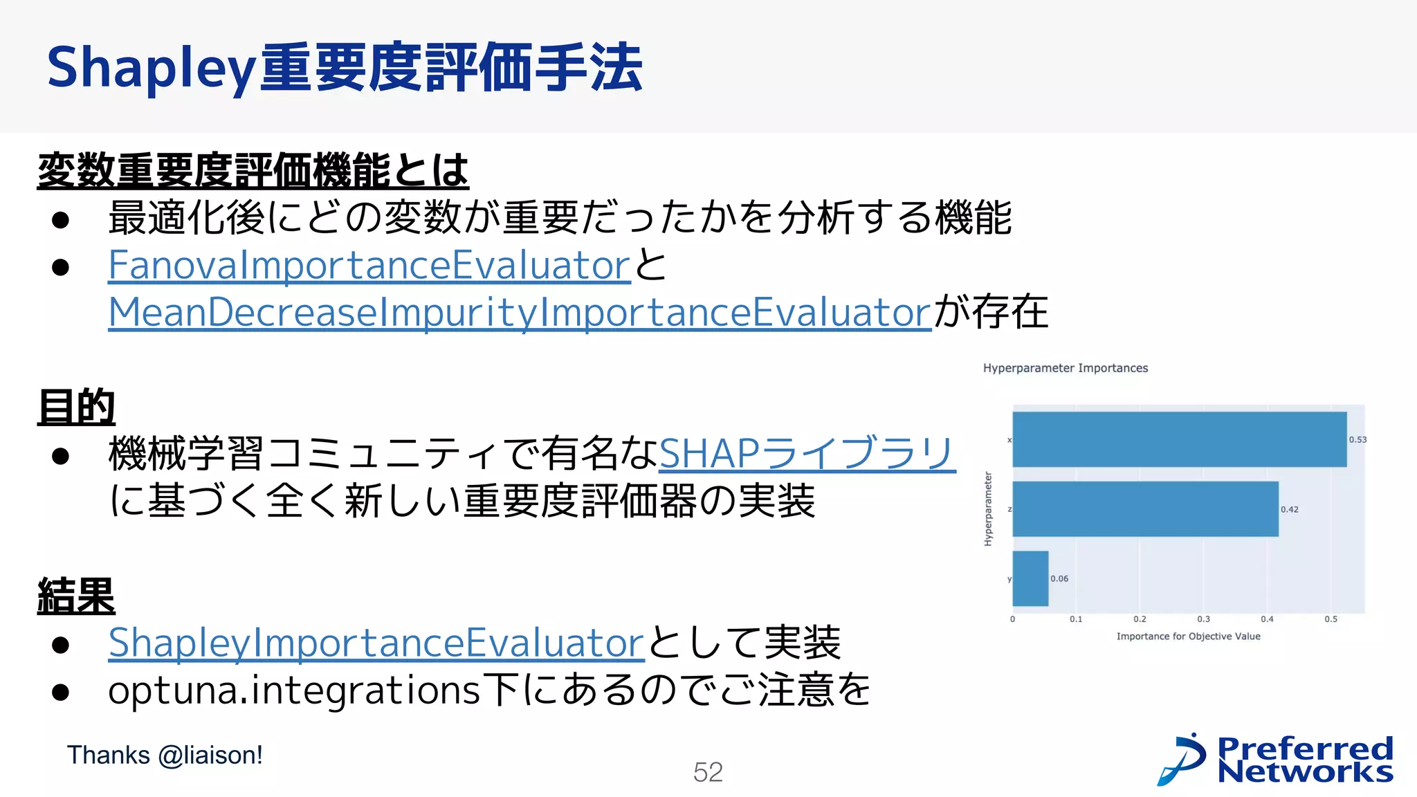52
変数重要度評価機能とは
● 最適化後にどの変数が重要だったかを分析する機能
● FanovaImportanceEvaluatorと
MeanDecreaseImpurityImportanceEvaluatorが存在
目的
● 機械学習コミュニティで有名なSHAPライブラリ
に基づく全く新しい重要度評価器の実装
結果
● ShapleyImportanceEvaluatorとして実装
● optuna.integrations下にあるのでご注意を
Shapley重要度評価手法
Thanks @liaison!
 