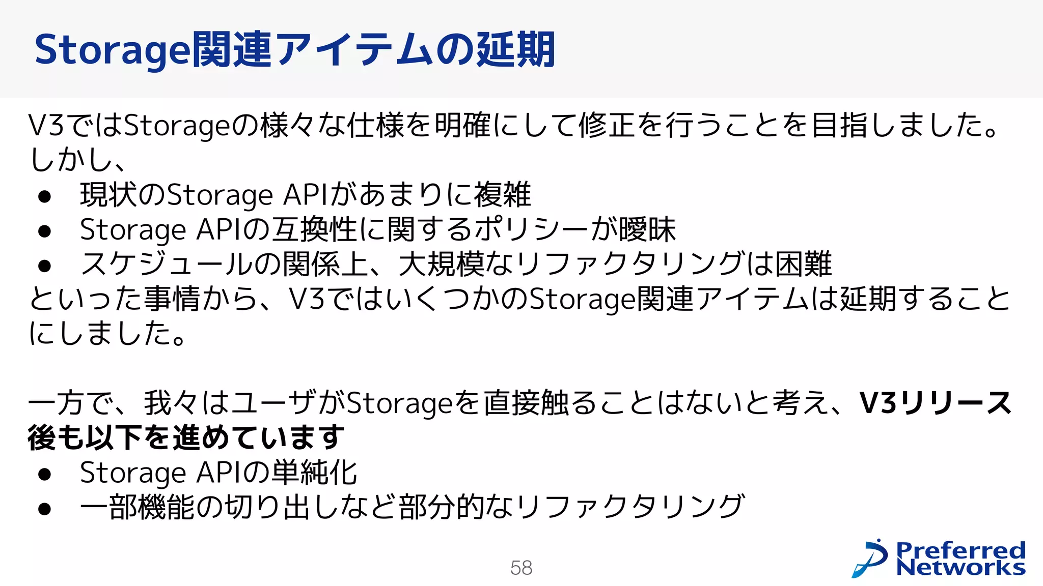 58
V3ではStorageの様々な仕様を明確にして修正を行うことを目指しました。
しかし、
● 現状のStorage APIがあまりに複雑
● Storage APIの互換性に関するポリシーが曖昧
● スケジュールの関係上、大規模なリファクタリングは困難
といった事情から、V3ではいくつかのStorage関連アイテムは延期すること
にしました。
一方で、我々はユーザがStorageを直接触ることはないと考え、V3リリース
後も以下を進めています
● Storage APIの単純化
● 一部機能の切り出しなど部分的なリファクタリング
Storage関連アイテムの延期
 
