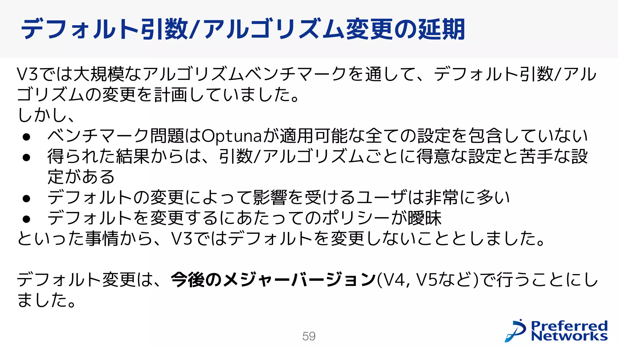 59
V3では大規模なアルゴリズムベンチマークを通して、デフォルト引数/アル
ゴリズムの変更を計画していました。
しかし、
● ベンチマーク問題はOptunaが適用可能な全ての設定を包含していない
● 得られた結果からは、引数/アルゴリズムごとに得意な設定と苦手な設
定がある
● デフォルトの変更によって影響を受けるユーザは非常に多い
● デフォルトを変更するにあたってのポリシーが曖昧
といった事情から、V3ではデフォルトを変更しないこととしました。
デフォルト変更は、今後のメジャーバージョン(V4, V5など)で行うことにし
ました。
デフォルト引数/アルゴリズム変更の延期
 